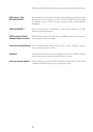 EMC SYMMETRIX 8000 ENTERPRISE PLUS STORAGE SYSTEMS PRODUCT DESCRIPTION GUIDE




EMC Fastrax™ Data               Moves backup/recovery data between Symmetrix systems and industry-standard tape libraries.
Movement Platform               Backs up, restores, and provides fast data recovery of Oracle and SAP/R3 information residing
                                on Symmetrix systems in HP-UX and Solaris operating systems using HP OpenView
                                OmniBack II.


EMC SymmEnabler™                Increases the functionality and performance of select partner applications using EMC
                                Application Programming Interfaces.


EMC Foundation Suite &          Enables seamless integration with other EMC and VERITAS products to bring mainframe-
Database Edition for Oracle     class manageability to open systems data.




Information Sharing Software EMC information sharing software instantly draws on timely information across an
                                infrastructure for better decision making.



InfoMover                       Transfers ﬁles bi-directionally between any combination of mainframe, UNIX, or Windows
                                systems using Symmetrix systems and existing I/O channel connections.


Enterprise Storage Platform     Enables simultaneous mainframe (ESCON and FICON) and open systems (UNIX, LINUX,
                                and Windows NT/2000) connectivity to the same Symmetrix system.




                                52
 
