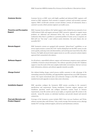 EMC SYMMETRIX 8000 ENTERPRISE PLUS STORAGE SYSTEMS PRODUCT DESCRIPTION GUIDE




Customer Service            Customer Service at EMC starts with highly qualiﬁed and dedicated EMC engineers well
                            trained on EMC equipment. Each customer is assigned a primary and secondary customer
                            engineer. EMC’s world-wide customer account database contains all information about a
                            customer’s account, which customer engineers can readily access.


Proactive and Pre-emptive   EMC Customer Service delivers 24x7 global support with a Global Services network of over
Support                     5,000 technical, ﬁeld, and support personnel. EMC’s proactive approach to support means
                            problems are addressed and eliminated before they occur. Remote support provides
                            notiﬁcation when there’s a problem-or a potential problem. If onsite service is required, our
                            ﬁeld staff can “hot swap” a part without system downtime. Our parts depots also are
                            accessible 24x7.


Remote Support              EMC Symmetrix systems are equipped with automatic “phone-home” capabilities, so our
                            service experts monitor a system 24x7x365. And by dialing back into the EMC system, we take
                            action quickly, analyzing events and abnormalities, and resolving most issues before they affect
                            business. Our highly advanced remote support means we can offer a proactive and pre-emptive
                            approach that’s unmatched in the industry.


Software Support            An all-inclusive, unparalleled software support and maintenance program ensures optimum
                            availability of mission-critical information. Our software specialists provide 24x7 telephone
                            support to meet the needs of the most complex multivendor environments. And our e-services
                            make information, solutions, and software upgrades instantly accessible.


Change Control              Our industry-leading change control process enables customers to take advantage of the
                            outstanding connectivity, ﬂexibility, and upgradeability engineered into every EMC Symmetrix
                            system. Our experts meticulously plan and orchestrate changes to the EMC solution-from
                            standard microcode upgrades to massive data center relocations.



Installation Support        EMC specialists conﬁgure the Symmetrix 8000 systems according to the customer’s
                            speciﬁcations and requirements. During installation, Customer support engineers and
                            installation specialists install and conﬁgure Symmetrix systems based on business
                            requirements; create ﬁle systems and set access rights, as required; export ﬁle systems to the
                            network; mount ﬁle systems on individual machines; and provide channel and network
                            connectivity.

Post-sale Warranty and      Coverage of the Symmetrix system includes EMC’s basic two-year hardware and 90-day
Product Support             software warranty plan, with 24-hour, 7-day-a-week coverage. Post-warranty service offerings
                            include 24x7 coverage, technical support, and service and maintenance contracts.




                            55
 
