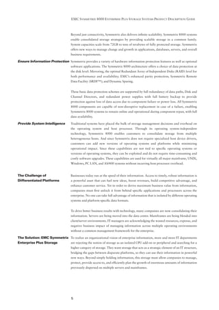 EMC SYMMETRIX 8000 ENTERPRISE PLUS STORAGE SYSTEMS PRODUCT DESCRIPTION GUIDE



                                    Beyond just connectivity, Symmetrix also delivers inﬁnite scalability. Symmetrix 8000 systems
                                    enable consolidated storage strategies by providing scalable storage in a common family.
                                    System capacities scale from 72GB to tens of terabytes of fully protected storage. Symmetrix
                                    offers new ways to manage change and growth in applications, databases, servers, and overall
                                    business requirements.

Ensure Information Protection Symmetrix provides a variety of hardware information protection features as well as optional
                                    software applications. The Symmetrix 8000 architecture offers a choice of data protection at
                                    the disk level: Mirroring, the optimal Redundant Array of Independent Disks (RAID) level for
                                    both performance and availability; EMC’s enhanced parity protection; Symmetrix Remote
                                    Data Facility (SRDF™); and Dynamic Sparing.


                                    These basic data protection schemes are supported by full redundancy of data paths, Disk and
                                    Channel Directors, and redundant power supplies with full battery backup to provide
                                    protection against loss of data access due to component failure or power loss. All Symmetrix
                                    8000 components are capable of non-disruptive replacement in case of a failure, enabling
                                    Symmetrix 8000 systems to remain online and operational during component repair, with full
                                    data availability.

Provide System Intelligence         Traditional systems have placed the bulk of storage management decisions and overhead on
                                    the operating system and host processor. Through its operating system-independent
                                    technology, Symmetrix 8000 enables customers to consolidate storage from multiple
                                    heterogeneous hosts. And since Symmetrix does not require specialized host device drivers,
                                    customers can add new versions of operating systems and platforms while minimizing
                                    operational impact. Since these capabilities are not tied to speciﬁc operating systems or
                                    versions of operating systems, they can be exploited and do not require time-consuming and
                                    costly software upgrades. These capabilities are used for virtually all major mainframe, UNIX,
                                    Windows, PC LAN, and AS/400 systems without incurring host processor overhead.


The Challenge of                    Businesses today run at the speed of their information. Access to timely, robust information is
Differentiated Platforms            a powerful asset that can fuel new ideas, boost revenues, build competitive advantage, and
                                    enhance customer service. Yet in order to derive maximum business value from information,
                                    companies must ﬁrst unlock it from behind speciﬁc applications and processors across the
                                    enterprise. No one can take full advantage of information that is isolated by different operating
                                    systems and platform-speciﬁc data formats.


                                    To drive better business results with technology, many companies are now consolidating their
                                    information. Servers are being moved into the data center. Mainframes are being blended into
                                    client/server environments. IT managers are acknowledging the wasted resources, expense, and
                                    negative business impact of managing information across multiple operating environments
                                    without a common management framework for the enterprise.

The Solution: EMC Symmetrix To realize an organizational vision of enterprise information, more and more IT departments
Enterprise Plus Storage     are rejecting the notion of storage as an isolated CPU add-on or peripheral and searching for a
                                    higher category of storage. They want storage that acts as a strategic element of an IT structure,
                                    bridging the gaps between disparate platforms, so they can use their information in powerful
                                    new ways. Beyond simply holding information, this storage must allow companies to manage,
                                    protect, provide access to, and efﬁciently plan the growth of enormous amounts of information
                                    previously dispersed on multiple servers and mainframes.




                                    5
 