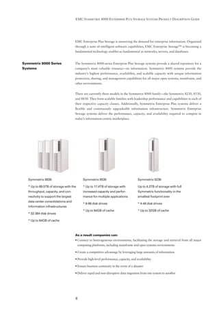 EMC SYMMETRIX 8000 ENTERPRISE PLUS STORAGE SYSTEMS PRODUCT DESCRIPTION GUIDE




                                      EMC Enterprise Plus Storage is answering the demand for enterprise information. Organized
                                      through a suite of intelligent software capabilities, EMC Enterprise Storage™ is becoming a
                                      fundamental technology enabler-as fundamental as networks, servers, and databases.


Symmetrix 8000 Series                 The Symmetrix 8000-series Enterprise Plus Storage systems provide a shared repository for a
Systems                               company’s most valuable resource—its information. Symmetrix 8000 systems provide the
                                      industry’s highest performance, availability, and scalable capacity with unique information
                                      protection, sharing, and management capabilities for all major open systems, mainframe, and
                                      other environments.


                                      There are currently three models in the Symmetrix 8000 family—the Symmetrix 8230, 8530,
                                      and 8830. They form scalable families with leadership performance and capabilities in each of
                                      their respective capacity classes. Additionally, Symmetrix Enterprise Plus systems deliver a
                                      ﬂexible and continuously upgradeable information infrastructure. Symmetrix Enterprise
                                      Storage systems deliver the performance, capacity, and availability required to compete in
                                      today’s information-centric marketplace.




   Symmetrix 8830                           Symmetrix 8530                              Symmetrix 8230

   * Up to 69.5TB of storage with the       * Up to 17.4TB of storage with              Up to 4.3TB of storage with full
   throughput, capacity, and con-           increased capacity and perfor-              Symmetrix functionality in the
   nectivity to support the largest         mance for multiple applications             smallest footprint ever
   data center consolidations and
                                            * 8-96 disk drives                          * 4-48 disk drives
   information infrastructures
                                            * Up to 64GB of cache                       * Up to 32GB of cache
   * 32-384 disk drives

   * Up to 64GB of cache



                                      As a result companies can:
                                      • Connect to heterogeneous environments, facilitating the storage and retrieval from all major
                                        computing platforms, including mainframe and open systems environments

                                      • Create a competitive advantage by leveraging large amounts of information

                                      • Provide high-level performance, capacity, and availability

                                      • Ensure business continuity in the event of a disaster

                                      • Deliver rapid and non-disruptive data migration from one system to another




                                      6
 
