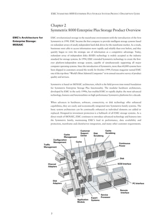 EMC SYMMETRIX 8000 ENTERPRISE PLUS STORAGE SYSTEMS PRODUCT DESCRIPTION GUIDE




                              Chapter 2
                              Symmetrix 8000 Enterprise Plus Storage Product Overview
EMC’s Architecture for        EMC revolutionized storage in the mainframe environment with the introduction of the first
Enterprise Storage:           Symmetrix in 1990. EMC became the ﬁrst company to provide intelligent storage systems based
MOSAIC                        on redundant arrays of small, independent hard disk drives for the mainframe market. As a result,
                              businesses were able to access information more rapidly and reliably than ever before, and they
                              quickly began to view the strategic use of information as a competitive advantage. Today,
                              redundant array of independent disks (RAID) technology is widely accepted as the industry
                              standard for storage systems. In 1994, EMC extended Symmetrix technology to create the ﬁrst-
                              ever platform-independent storage system, capable of simultaneously supporting all major
                              computer operating systems. Since the introduction of Symmetrix, more than 60,000 systems have
                              been shipped to customers around the world. In October 1999, Fortune magazine named EMC
                              one of the top-three “World’s Most Admired Companies” in its annual executive survey of product
                              quality and services.


                              Symmetrix is based on MOSAIC architecture, which is the ﬁeld-proven time-tested foundation
                              for Symmetrix Enterprise Storage Plus functionality. The modular hardware architecture,
                              developed by EMC in the early 1990s, has enabled EMC to rapidly deploy the most advanced
                              technology, features and functionalities on high-performance Symmetrix platforms for a decade.


                              When advances in hardware, software, connectivity, or disk technology offer enhanced
                              capabilities, they are easily and economically integrated into Symmetrix family systems. The
                              basic system architecture can be continually enhanced as individual elements are added or
                              replaced. Designed-in investment protection is a hallmark of all EMC storage systems. As a
                              direct result of MOSAIC, EMC continues to introduce advanced technology and features into
                              the Symmetrix family, maintaining EMC’s lead in performance, data availability and
                              protection, mainframe and client/server integration, and many other customer requirements.


                                                              Customer                Cache
                                                              Support       Disk      Scrubbing
                                             Cache            Center        Scrubbing
                                             Management
                                  Configuration
                                  Management          Cache
                                                                                                       Continuous
                         Traffic
                                                                                                       Power
                         Management




                                                                                                        Disk

                            Channel                                                                  SCSI Interface
                            Adapters




                                  Disk
                                  Adapters                                                                            PC Interface


                                                                                                        Remote
                                                                                                        Interface
                                                                                 Service
                                                                         Expert  Processor
                                                          Application    Systems
                                                          Module




                              7
 