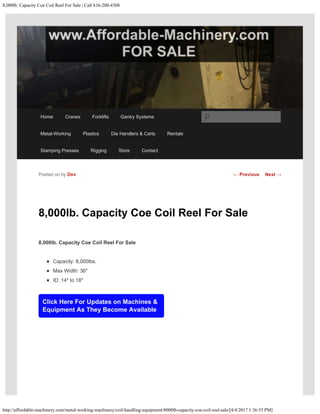 8,000lb. Capacity Coe Coil Reel For Sale | Call 616-200-4308
http://affordable-machinery.com/metal-working-machinery/coil-handling-equipment/8000lb-capacity-coe-coil-reel-sale/[4/4/2017 1:36:55 PM]
8,000lb. Capacity Coe Coil Reel For Sale
8,000lb. Capacity Coe Coil Reel For Sale
Capacity: 8,000lbs.
Max Width: 36″
ID: 14″ to 18″
Click Here For Updates on Machines &
Equipment As They Become Available
Posted on by Dev ← Previous Next →
Home Cranes Forklifts Gantry Systems
Metal-Working Plastics Die Handlers & Carts Rentals
Stamping Presses Rigging Store Contact
Search
 