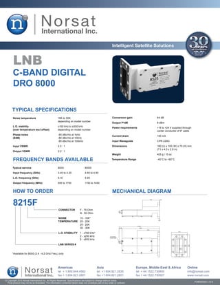 Intelligent Satellite Solutions


        LNB
       C-BAND Digital
       DRO 8000

       Typical Specifications
       Noise temperature	                              15K to 30K                                              Conversion gain	                 64 dB
       	                                               depending on model number
                                                                                                               Output P1dB	                     8 dBm
       L.O. stability	                                 ±150 kHz to ±500 kHz
                                                                                                               Power requirements	              +15 to +24 V supplied through
       (over temperature excl offset)	                 depending on model number
                                                                                                               	                                center conductor of IF cable
       Phase noise	                                    -65 dBc/Hz at 1kHz
                                                                                                               Current drain	                   130 mA
       (SSB)	                                          -80 dBc/Hz at 10kHz
       	                                               -95 dBc/Hz at 100kHz                                    Input Waveguide	                 CPR 229G

        Input VSWR	                                    2.0 : 1                                                 Dimensions	                      180 (L) x 100 (W) x 70 (H) mm
                                                                                                               	                                (7.1 x 4.0 x 2.8 in)
        Output VSWR	                                   2.2 : 1
                                                                                                               Weight	                          425 g / 15 oz

        FREQUENCY BANDS AVAILABLE                                                                              Temperature Range	               -40°C to +60°C


       Typical service	                                8000	                       8000I

        Input frequency (GHz)	                         3.40 to 4.20	               4.50 to 4.80

       L.O. frequency (GHz)	                           5.15	                       5.95

       Output frequency (MHz)	                         950 to 1750	                1150 to 1450


        HOW TO ORDER                                                                                           MECHANICAL DIAGRAM

       8215F
                                                       CONNECTOR	             F - 75 Ohm
                                                       	                      N - 50 Ohm

                                                       NOISE	                 15 - 15K*
                                                       TEMPERATURE	           20 - 20K
                                                       	                      25 - 25K
                                                       	                      30 - 30K

                                                       L.O. STABILITY	 1 - ±150 kHz*
                                                       	               2 - ±250 kHz
                                                       	               5 - ±500 kHz

                                                       LNB SERIES #


       *Available for 8000 (3.4 - 4.2 GHz Freq.) only




                                                       Americas                                Asia                               Europe, Middle East & Africa           Online
                                                       tel + 1.800.644.4562                    tel +1 604.821.2835                tel + 44.1522.730800                   info@norsat.com
                                                       fax + 1.604.821.2801                    fax +1 604.821.2801                fax + 44.1522.730927                   www.norsat.com
© Copyright 2010 Norsat International Inc. All Rights Reserved. Specifications are subject to change without notice.
  Final product may not be as illustrated. The information contained herein does not constitute part of any order or contract                                                   PUB000023 v.12.0
 
