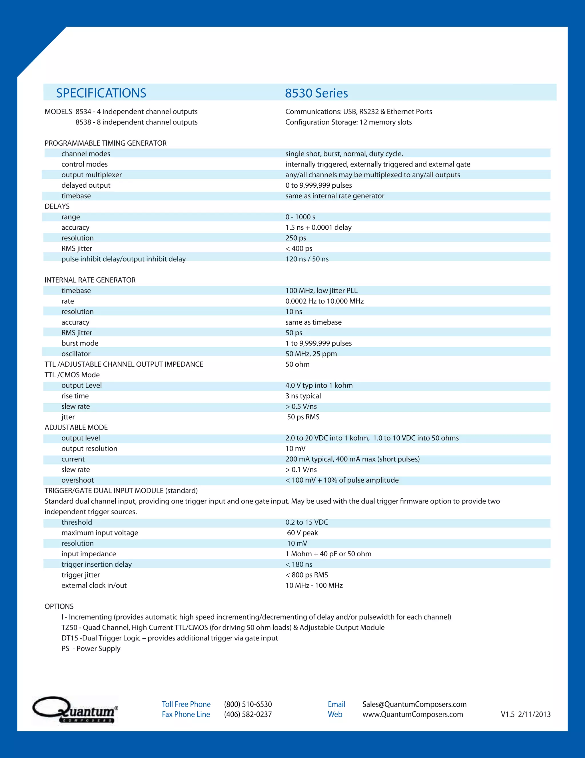 SPECIFICATIONS                                                         8530 Series
MODELS 8534 - 4 independent channel outputs                               Communications: USB, RS232 & Ethernet Ports
       8538 - 8 independent channel outputs                               Configuration Storage: 12 memory slots

PROGRAMMABLE TIMING GENERATOR
    channel modes                                                         single shot, burst, normal, duty cycle.
    control modes                                                         internally triggered, externally triggered and external gate
    output multiplexer                                                    any/all channels may be multiplexed to any/all outputs
    delayed output                                                        0 to 9,999,999 pulses
    timebase                                                              same as internal rate generator
DELAYS
    range                                                                 0 - 1000 s
    accuracy                                                              1.5 ns + 0.0001 delay
    resolution                                                            250 ps
    RMS jitter                                                            < 400 ps
    pulse inhibit delay/output inhibit delay                              120 ns / 50 ns

INTERNAL RATE GENERATOR
     timebase                                                             100 MHz, low jitter PLL
     rate                                                                 0.0002 Hz to 10.000 MHz
     resolution                                                           10 ns
     accuracy                                                             same as timebase
     RMS jitter                                                           50 ps
     burst mode                                                           1 to 9,999,999 pulses
     oscillator                                                           50 MHz, 25 ppm
TTL /ADJUSTABLE CHANNEL OUTPUT IMPEDANCE                                  50 ohm
TTL /CMOS Mode
     output Level                                                         4.0 V typ into 1 kohm
     rise time                                                            3 ns typical
     slew rate                                                            > 0.5 V/ns
     jtter                                                                 50 ps RMS
ADJUSTABLE MODE
     output level                                                         2.0 to 20 VDC into 1 kohm, 1.0 to 10 VDC into 50 ohms
     output resolution                                                    10 mV
     current                                                              200 mA typical, 400 mA max (short pulses)
     slew rate                                                            > 0.1 V/ns
     overshoot                                                            < 100 mV + 10% of pulse amplitude
TRIGGER/GATE DUAL INPUT MODULE (standard)
Standard dual channel input, providing one trigger input and one gate input. May be used with the dual trigger firmware option to provide two
independent trigger sources.
     threshold                                                            0.2 to 15 VDC
     maximum input voltage                                                 60 V peak
     resolution                                                            10 mV
     input impedance                                                      1 Mohm + 40 pF or 50 ohm
     trigger insertion delay                                              < 180 ns
     trigger jitter                                                       < 800 ps RMS
     external clock in/out                                                10 MHz - 100 MHz

OPTIONS
    I - Incrementing (provides automatic high speed incrementing/decrementing of delay and/or pulsewidth for each channel)
    TZ50 - Quad Channel, High Current TTL/CMOS (for driving 50 ohm loads) & Adjustable Output Module
    DT15 -Dual Trigger Logic – provides additional trigger via gate input
    PS - Power Supply




                                    Toll Free Phone    (800) 510-6530                  Email       Sales@QuantumComposers.com
                                    Fax Phone Line     (406) 582-0237                  Web         www.QuantumComposers.com                     V1.5 2/11/2013
 