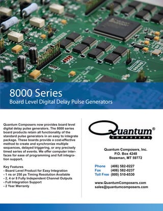 8000 Series
    Board Level Digital Delay Pulse Generators


Quantum Composers now provides board level
digital delay pulse generators. The 8000 series
board products retain all functionality of the
standard pulse generators in an easy to integrate
package. These boards provide a cost-effective
method to create and synchronize multiple
sequences, delayed triggering, or any precisely
                                                         Quantum Composers, Inc.
timed series of events. We offer computer inter-
faces for ease of programming and full integra-               P.O. Box 4248
tion support.                                              Bozeman, MT 59772

Key Features                                        Phone     (406) 582-0227
- Board Level Product for Easy Integration          Fax       (406) 582-0237
- 1 ns or 250 ps Timing Resolution Available        Toll Free (800) 510-6530
- 2, 4 or 8 Fully Independent Channel Outputs
- Full Integration Support                          www.QuantumComposers.com
- 2 Year Warranty                                   sales@quantumcomposers.com
 
