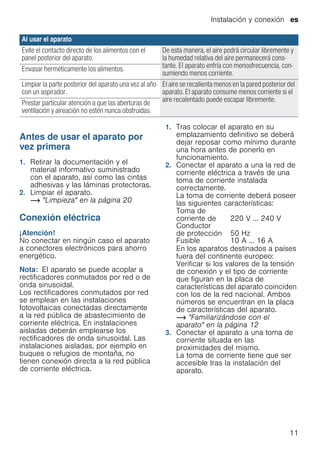 Instalación y conexión es
11
--------
Antes de usar el aparato por
vez primera
1. Retirar la documentación y el
material informativo suministrado
con el aparato, así como las cintas
adhesivas y las láminas protectoras.
2. Limpiar el aparato.
~ "Limpieza" en la página 20
Conexión eléctrica
¡Atención!
No conectar en ningún caso el aparato
a conectores electrónicos para ahorro
energético.
Nota: El aparato se puede acoplar a
rectificadores conmutados por red o de
onda sinusoidal.
Los rectificadores conmutados por red
se emplean en las instalaciones
fotovoltaicas conectadas directamente
a la red pública de abastecimiento de
corriente eléctrica. En instalaciones
aisladas deberán emplearse los
rectificadores de onda sinusoidal. Las
instalaciones aisladas, por ejemplo en
buques o refugios de montaña, no
tienen conexión directa a la red pública
de corriente eléctrica.
1. Tras colocar el aparato en su
emplazamiento definitivo se deberá
dejar reposar como mínimo durante
una hora antes de ponerlo en
funcionamiento.
2. Conectar el aparato a una la red de
corriente eléctrica a través de una
toma de corriente instalada
correctamente.
La toma de corriente deberá poseer
las siguientes características:
En los aparatos destinados a países
fuera del continente europeo:
Verificar si los valores de la tensión
de conexión y el tipo de corriente
que figuran en la placa de
características del aparato coinciden
con los de la red nacional. Ambos
números se encuentran en la placa
de características del aparato.
~ "Familiarizándose con el
aparato" en la página 12
3. Conectar el aparato a una toma de
corriente situada en las
proximidades del mismo.
La toma de corriente tiene que ser
accesible tras la instalación del
aparato.
Evite el contacto directo de los alimentos con el
panel posterior del aparato.
De esta manera, el aire podrá circular libremente y
la humedad relativa del aire permanecerá cons-
tante. El aparato enfría con menosfrecuencia, con-
sumiendo menos corriente.
Envasar herméticamente los alimentos.
Limpiar la parte posterior del aparato una vez al año
con un aspirador.
El aire se recalienta menos en la pared posterior del
aparato. El aparato consume menos corriente si el
aire recalentado puede escapar libremente.Prestar particular atención a que las aberturas de
ventilación y aireación no estén nunca obstruidas.
Al usar el aparato
Toma de
corriente de 220 V ... 240 V
Conductor
de protección 50 Hz
Fusible 10 A ... 16 A
 