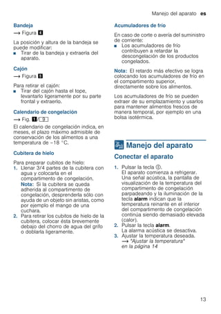 Manejo del aparato es
13
Bandeja
~ Figura $
La posición y altura de la bandeja se
puede modificar:
■ Tirar de la bandeja y extraerla del
aparato.
Cajón
~ Figura %
Para retirar el cajón:
■ Tirar del cajón hasta el tope,
levantarlo ligeramente por su parte
frontal y extraerlo.
Calendario de congelación
~ Fig. !/h
El calendario de congelación indica, en
meses, el plazo máximo admisible de
conservación de los alimentos a una
temperatura de –18 °C.
Cubitera de hielo
Para preparar cubitos de hielo:
1. Llenar 3/4 partes de la cubitera con
agua y colocarla en el
compartimento de congelación.
Nota: Si la cubitera se queda
adherida al compartimento de
congelación, desprenderla sólo con
ayuda de un objeto sin aristas, como
por ejemplo el mango de una
cuchara.
2. Para retirar los cubitos de hielo de la
cubitera, colocar ésta brevemente
debajo del chorro de agua del grifo
o doblarla ligeramente.
Acumuladores de frío
En caso de corte o avería del suministro
de corriente:
■ Los acumuladores de frío
contribuyen a retardar la
descongelación de los productos
congelados.
Nota: El retardo más efectivo se logra
colocando los acumuladores de frío en
el compartimento superior,
directamente sobre los alimentos.
Los acumuladores de frío se pueden
extraer de su emplazamiento y usarlos
para mantener alimentos frescos de
manera temporal, por ejemplo en una
bolsa isotérmica.
1 Manejo del aparato
Manejodelaparato Conectar el aparato
1. Pulsar la tecla #.
El aparato comienza a refrigerar.
Una señal acústica, la pantalla de
visualización de la temperatura del
compartimento de congelación
parpadeando y la iluminación de la
tecla alarm indican que la
temperatura reinante en el interior
del compartimento de congelación
continúa siendo demasiado elevada
(calor).
2. Pulsar la tecla alarm.
La alarma acústica se desactiva.
3. Ajustar la temperatura deseada.
~ "Ajustar la temperatura"
en la página 14
 