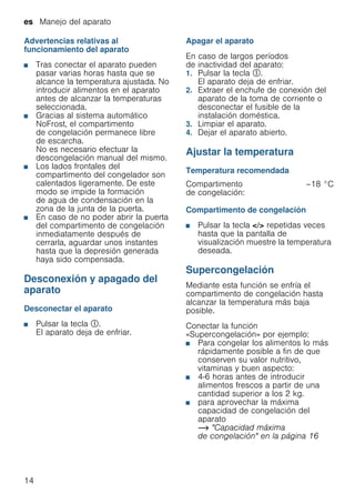 es Manejo del aparato
14
Advertencias relativas al
funcionamiento del aparato
■ Tras conectar el aparato pueden
pasar varias horas hasta que se
alcance la temperatura ajustada. No
introducir alimentos en el aparato
antes de alcanzar la temperaturas
seleccionada.
■ Gracias al sistema automático
NoFrost, el compartimento
de congelación permanece libre
de escarcha.
No es necesario efectuar la
descongelación manual del mismo.
■ Los lados frontales del
compartimento del congelador son
calentados ligeramente. De este
modo se impide la formación
de agua de condensación en la
zona de la junta de la puerta.
■ En caso de no poder abrir la puerta
del compartimento de congelación
inmediatamente después de
cerrarla, aguardar unos instantes
hasta que la depresión generada
haya sido compensada.
Desconexión y apagado del
aparato
Desconectar el aparato
■ Pulsar la tecla #.
El aparato deja de enfriar.
Apagar el aparato
En caso de largos períodos
de inactividad del aparato:
1. Pulsar la tecla #.
El aparato deja de enfriar.
2. Extraer el enchufe de conexión del
aparato de la toma de corriente o
desconectar el fusible de la
instalación doméstica.
3. Limpiar el aparato.
4. Dejar el aparato abierto.
Ajustar la temperatura
Temperatura recomendada
Compartimento de congelación
■ Pulsar la tecla </> repetidas veces
hasta que la pantalla de
visualización muestre la temperatura
deseada.
Supercongelación
Mediante esta función se enfría el
compartimento de congelación hasta
alcanzar la temperatura más baja
posible.
Conectar la función
«Supercongelación» por ejemplo:
■ Para congelar los alimentos lo más
rápidamente posible a fin de que
conserven su valor nutritivo,
vitaminas y buen aspecto:
■ 4-6 horas antes de introducir
alimentos frescos a partir de una
cantidad superior a los 2 kg.
■ para aprovechar la máxima
capacidad de congelación del
aparato
~ "Capacidad máxima
de congelación" en la página 16
Compartimento
de congelación:
–18 °C
 