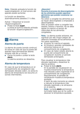 Alarma es
15
Nota: Estando activada la función de
supercongelación, el nivel sonoro del
aparato puede aumentar.
La función se desactiva
automáticamente pasados 2 ^ días.
Activar / Desactivar la función
«Supercongelación»
■ Pulsar la tecla super.
La tecla se ilumina estando activada
la función «Supercongelación».
M Alarma
Alarma Alarma de puerta
La alarma de puerta (sonido continuo)
se activa en caso de que la puerta del
aparato haya permanecido abierta
durante más de un minuto.
■ Cerrar la puerta o pulsar la tecla
alarm.
La alarma acústica se desactiva.
Alarma de temperatura
En caso de que la temperatura en el
compartimento de congelación sea
demasiado elevada (calor), se activa la
alarma de temperatura (se escucha un
sonido intermitente).
¡Atención!
Durante el proceso de descongelación
de los alimentos pueden aparecer
gérmenes que pueden ocasionar su
deterioro
No volver a congelar los alimentos que
se hayan descongelado o empezado a
descongelarse.
Sólo se podrán volver a congelar tras
asarlos, freírlos o hervirlos. No se debe
agotar al máximo el tiempo de
caducidad de los alimentos
congelados.
Nota: La alarma puede activarse, sin
significar por ello ningún peligro de
deterioro inmediato de los alimentos, en
los casos siguientes:
■ Al poner en marcha el aparato.
■ Al introducir grandes cantidades de
alimentos frescos en el
compartimento de congelación.
■ En caso de haber estado abierta la
puerta del compartimento de
congelación durante un periodo
demasiado prolongado.
Para visualizar la temperatura más
elevada registrada y desactivar la
alarma acústica:
■ Pulsar la tecla alarm.
En la pantalla de visualización se
muestra brevemente la temperatura
más elevada (calor) registrada en el
compartimento de congelación.
Seguidamente, la pantalla de
visualización muestra la temperatura
ajustada.
A partir de este momento se volverá
a calcular la temperatura más
elevada registrada y se almacena
en el sistema.
Nota: La tecla alarm permanece
iluminada hasta que se ha vuelto a
alcanzar la temperatura ajustada.
 