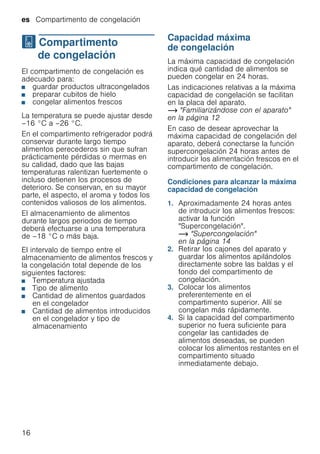 es Compartimento de congelación
16
W Compartimento
de congelación
Compartimentodecongelación El compartimento de congelación es
adecuado para:
■ guardar productos ultracongelados
■ preparar cubitos de hielo
■ congelar alimentos frescos
La temperatura se puede ajustar desde
–16 °C a –26 °C.
En el compartimento refrigerador podrá
conservar durante largo tiempo
alimentos perecederos sin que sufran
prácticamente pérdidas o mermas en
su calidad, dado que las bajas
temperaturas ralentizan fuertemente o
incluso detienen los procesos de
deterioro. Se conservan, en su mayor
parte, el aspecto, el aroma y todos los
contenidos valiosos de los alimentos.
El almacenamiento de alimentos
durante largos periodos de tiempo
deberá efectuarse a una temperatura
de –18 °C o más baja.
El intervalo de tiempo entre el
almacenamiento de alimentos frescos y
la congelación total depende de los
siguientes factores:
■ Temperatura ajustada
■ Tipo de alimento
■ Cantidad de alimentos guardados
en el congelador
■ Cantidad de alimentos introducidos
en el congelador y tipo de
almacenamiento
Capacidad máxima
de congelación
La máxima capacidad de congelación
indica qué cantidad de alimentos se
pueden congelar en 24 horas.
Las indicaciones relativas a la máxima
capacidad de congelación se facilitan
en la placa del aparato.
~ "Familiarizándose con el aparato"
en la página 12
En caso de desear aprovechar la
máxima capacidad de congelación del
aparato, deberá conectarse la función
supercongelación 24 horas antes de
introducir los alimentación frescos en el
compartimento de congelación.
Condiciones para alcanzar la máxima
capacidad de congelación
1. Aproximadamente 24 horas antes
de introducir los alimentos frescos:
activar la función
"Supercongelación".
~ "Supercongelación"
en la página 14
2. Retirar los cajones del aparato y
guardar los alimentos apilándolos
directamente sobre las baldas y el
fondo del compartimento de
congelación.
3. Colocar los alimentos
preferentemente en el
compartimento superior. Allí se
congelan más rápidamente.
4. Si la capacidad del compartimento
superior no fuera suficiente para
congelar las cantidades de
alimentos deseadas, se pueden
colocar los alimentos restantes en el
compartimento situado
inmediatamente debajo.
 