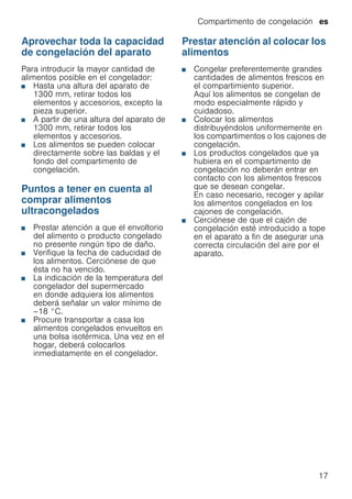 Compartimento de congelación es
17
Aprovechar toda la capacidad
de congelación del aparato
Para introducir la mayor cantidad de
alimentos posible en el congelador:
■ Hasta una altura del aparato de
1300 mm, retirar todos los
elementos y accesorios, excepto la
pieza superior.
■ A partir de una altura del aparato de
1300 mm, retirar todos los
elementos y accesorios.
■ Los alimentos se pueden colocar
directamente sobre las baldas y el
fondo del compartimento de
congelación.
Puntos a tener en cuenta al
comprar alimentos
ultracongelados
■ Prestar atención a que el envoltorio
del alimento o producto congelado
no presente ningún tipo de daño.
■ Verifique la fecha de caducidad de
los alimentos. Cerciónese de que
ésta no ha vencido.
■ La indicación de la temperatura del
congelador del supermercado
en donde adquiera los alimentos
deberá señalar un valor mínimo de
–18 °C.
■ Procure transportar a casa los
alimentos congelados envueltos en
una bolsa isotérmica. Una vez en el
hogar, deberá colocarlos
inmediatamente en el congelador.
Prestar atención al colocar los
alimentos
■ Congelar preferentemente grandes
cantidades de alimentos frescos en
el compartimiento superior.
Aquí los alimentos se congelan de
modo especialmente rápido y
cuidadoso.
■ Colocar los alimentos
distribuyéndolos uniformemente en
los compartimentos o los cajones de
congelación.
■ Los productos congelados que ya
hubiera en el compartimento de
congelación no deberán entrar en
contacto con los alimentos frescos
que se desean congelar.
En caso necesario, recoger y apilar
los alimentos congelados en los
cajones de congelación.
■ Cerciónese de que el cajón de
congelación esté introducido a tope
en el aparato a fin de asegurar una
correcta circulación del aire por el
aparato.
 