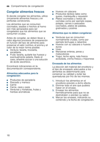 es Compartimento de congelación
18
Congelar alimentos frescos
Si decide congelar los alimentos, utilice
únicamente alimentos frescos y en
perfectas condiciones.
Los alimentos que se consumen
cocinados, asados o hechos al horno
son más apropiados para ser
congelados que los alimentos que se
consumen crudos.
Antes de congelar, se deben llevar a
cabo algunos procesos de preparación
en función del tipo de alimento para
preservar el valor nutritivo, el aroma y el
color de la mejor forma posible:
■ Verdura: lavarla, trocearla,
escaldarla.
■ Fruta: lavarla, quitarle los huesos y
eventualmente pelarla. Dado el
caso, añadirle azúcar o una solución
de ácido ascórbico.
Encontrará indicaciones en la
documentación correspondiente.
Alimentos adecuados para la
congelación:
■ Productos de panadería
■ Pescado y marisco
■ Carne
■ Carne, caza y aves
■ Verduras y hortalizas, frutas y
hierbas aromáticas
■ Huevos sin cáscara
■ Productos lácteos tales como
queso, mantequilla y requesón
■ Platos cocinados y restos de
comidas como por ejemplo sopas,
potajes, carnes o pescados
cocinados, platos de patatas,
gratinados y postres
Alimentos que no deben congelarse:
■ Verduras que se consumen
normalmente crudas, como por
ejemplo lechugas o rabanitos
■ Huevos con su cáscara o huevos
duros
■ Uvas
■ Manzanas enteras, peras y
melocotones
■ Yogur, leche agria, nata fresca
acidulada, crema fresca y mayonesa
Envasado de los alimentos
La elección del material del envoltorio y
el tipo de envasado adecuados a los
alimentos es determinante para
conservar su calidad y evitar las
quemaduras por frío de los mismos.
1. Introducir los alimentos en el
envoltorio previsto a dicho efecto.
2. Eliminar todo el aire que pudiera
haber en el envase.
3. Envasar los alimentos
herméticamente para que no se
deshidraten o pierdan su sabor.
4. Marcar los envases, indicando su
contenido y la fecha de congelación.
 