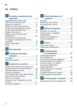 es
2
es Índice
es Instrucciones de uso
( Consejos y advertencias de
seguridad. . . . . . . . . . . . . . . . . . . 4
Observaciones sobre este
manual de instrucciones . . . . . . . . . . .4
Peligro de explosión . . . . . . . . . . . . . .4
Peligro de descarga eléctrica . . . . . . .5
Peligro de quemaduras a causa
de las bajas temperaturas . . . . . . . . . .5
Peligro de lesiones . . . . . . . . . . . . . . .5
Peligro a causa del líquido
refrigerante . . . . . . . . . . . . . . . . . . . . .6
Prevención de situaciones
de riesgos y peligros para niños
y adultos . . . . . . . . . . . . . . . . . . . . . . .6
Daños materiales. . . . . . . . . . . . . . . . .7
Peso . . . . . . . . . . . . . . . . . . . . . . . . . .7
8 Uso adecuado . . . . . . . . . . . . . . . 7
7 Protección del medio
ambiente . . . . . . . . . . . . . . . . . . . 7
Embalaje . . . . . . . . . . . . . . . . . . . . . . .7
Aparatos usados . . . . . . . . . . . . . . . . .8
5 Instalación y conexión . . . . . . . . 8
Elementos incluidos de serie en el
aparato (Volumen de suministro). . . . .8
Características técnicas. . . . . . . . . . . .8
Instalar el aparato . . . . . . . . . . . . . . . .9
Profundidad del hueco de montaje . . .9
Colocación Side by Side . . . . . . . . . . .9
Ahorro de energía . . . . . . . . . . . . . . .10
Antes de usar el aparato por vez
primera . . . . . . . . . . . . . . . . . . . . . . .11
Conexión eléctrica . . . . . . . . . . . . . . .11
* Familiarizándose con
el aparato . . . . . . . . . . . . . . . . . .12
Aparato . . . . . . . . . . . . . . . . . . . . . . 12
Elementos de mando . . . . . . . . . . . . 12
Equipamiento interior . . . . . . . . . . . . 12
1 Manejo del aparato. . . . . . . . . . .13
Conectar el aparato . . . . . . . . . . . . . 13
Desconexión y apagado
del aparato. . . . . . . . . . . . . . . . . . . . 14
Ajustar la temperatura . . . . . . . . . . . 14
Supercongelación . . . . . . . . . . . . . . 14
M Alarma. . . . . . . . . . . . . . . . . . . . .15
Alarma de puerta . . . . . . . . . . . . . . . 15
Alarma de temperatura . . . . . . . . . . 15
W Compartimento
de congelación . . . . . . . . . . . . . .16
Capacidad máxima
de congelación. . . . . . . . . . . . . . . . . 16
Aprovechar toda la capacidad
de congelación del aparato . . . . . . . 17
Puntos a tener en cuenta
al comprar alimentos
ultracongelados . . . . . . . . . . . . . . . . 17
Prestar atención al colocar
los alimentos . . . . . . . . . . . . . . . . . . 17
Congelar alimentos frescos . . . . . . . 18
Descongelar los alimentos. . . . . . . . 19
= Al descongelar el aparato . . . . .19
Compartimento de congelación . . . . 19
 