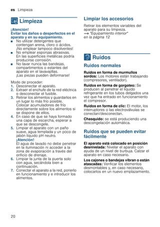 es Limpieza
20
D Limpieza
Limpieza ¡Atención!
Evitar los daños o desperfectos en el
aparato y en su equipamiento.
■ No utilizar detergentes que
contengan arena, cloro o ácidos.
¡No emplear tampoco disolventes!
■ No emplear esponjas abrasivas.
En las superficies metálicas podría
producirse corrosión.
■ No lavar nunca las bandejas,
compartimentos o estantes del
aparato en el lavavajillas.
¡Las piezas pueden deformarse!
Modo de proceder:
1. Desconectar el aparato.
2. Extraer el enchufe de la red eléctrica
o desconectar el fusible.
3. Retirar los alimentos y guardarlos en
un lugar lo más frío posible.
Colocar acumuladores de frío
directamente sobre los alimentos si
se dispone de ellos.
4. En caso de que se haya formado
una capa de escarcha, esperar a
que se descongele.
5. Limpiar el aparato con un paño
suave, agua templada y un poco de
jabón líquido pH neutro.
¡Atención!
El agua de lavado no debe penetrar
en la iluminación ni acceder a la
zona de evaporación a través del
orificio de drenaje.
6. Limpiar la junta de la puerta solo
con agua, secándola bien a
continuación.
7. Conectar el aparato a la red, ponerlo
en funcionamiento y e introducir los
alimentos.
Limpiar los accesorios
Retirar los elementos variables del
aparato para su limpieza.
~ "Equipamiento interior"
en la página 12
> Ruidos
Ruidos Ruidos normales
Ruidos en forma de murmullos
sordos: Los motores están trabajando
(compresores, ventilador).
Ruidos en forma de gorgoteo: Se
producen al penetrar el líquido
refrigerante en los tubos delgados una
vez que ha entrado en funcionamiento
el compresor.
Ruidos en forma de clic: El motor, los
interruptores o las electroválvulas se
conectan/desconectan.
Chasquido: se está produciendo una
descongelación automática.
Ruidos que se pueden evitar
fácilmente
El aparato está colocado en posición
desnivelada: Nivelar el aparato con
ayuda de un nivel de burbuja. Calzar el
aparato en caso necesario.
Los cajones o bandejas vibran o están
atascadas: Verificar los elementos
desmontables y, en caso necesario,
colocarlos en un nuevo emplazamiento.
 