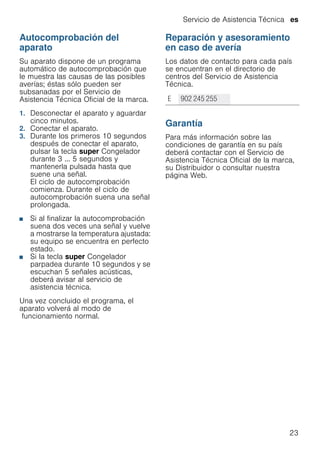 Servicio de Asistencia Técnica es
23
Autocomprobación del
aparato
Su aparato dispone de un programa
automático de autocomprobación que
le muestra las causas de las posibles
averías; éstas sólo pueden ser
subsanadas por el Servicio de
Asistencia Técnica Oficial de la marca.
1. Desconectar el aparato y aguardar
cinco minutos.
2. Conectar el aparato.
3. Durante los primeros 10 segundos
después de conectar el aparato,
pulsar la tecla super Congelador
durante 3 ... 5 segundos y
mantenerla pulsada hasta que
suene una señal.
El ciclo de autocomprobación
comienza. Durante el ciclo de
autocomprobación suena una señal
prolongada.
■ Si al finalizar la autocomprobación
suena dos veces una señal y vuelve
a mostrarse la temperatura ajustada:
su equipo se encuentra en perfecto
estado.
■ Si la tecla super Congelador
parpadea durante 10 segundos y se
escuchan 5 señales acústicas,
deberá avisar al servicio de
asistencia técnica.
Una vez concluido el programa, el
aparato volverá al modo de
funcionamiento normal.
Reparación y asesoramiento
en caso de avería
Los datos de contacto para cada país
se encuentran en el directorio de
centros del Servicio de Asistencia
Técnica.
--------
Garantía
Para más información sobre las
condiciones de garantía en su país
deberá contactar con el Servicio de
Asistencia Técnica Oficial de la marca,
su Distribuidor o consultar nuestra
página Web.
E 902 245 255
 