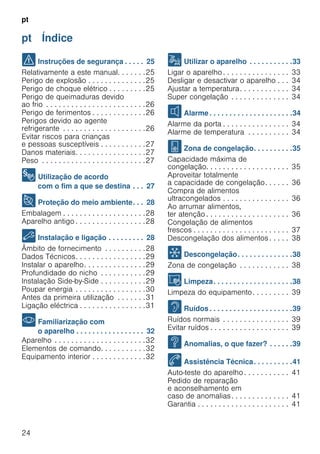 pt
24
pt Índice
pt Instruções de serviço
( Instruções de segurança . . . . . 25
Relativamente a este manual. . . . . . .25
Perigo de explosão . . . . . . . . . . . . . .25
Perigo de choque elétrico . . . . . . . . .25
Perigo de queimaduras devido
ao frio . . . . . . . . . . . . . . . . . . . . . . . .26
Perigo de ferimentos . . . . . . . . . . . . .26
Perigos devido ao agente
refrigerante . . . . . . . . . . . . . . . . . . . .26
Evitar riscos para crianças
e pessoas susceptíveis . . . . . . . . . . .27
Danos materiais. . . . . . . . . . . . . . . . .27
Peso . . . . . . . . . . . . . . . . . . . . . . . . .27
8 Utilização de acordo
com o fim a que se destina . . . 27
7 Proteção do meio ambiente. . . 28
Embalagem . . . . . . . . . . . . . . . . . . . .28
Aparelho antigo . . . . . . . . . . . . . . . . .28
5 Instalação e ligação . . . . . . . . . 28
Âmbito de fornecimento . . . . . . . . . .28
Dados Técnicos. . . . . . . . . . . . . . . . .29
Instalar o aparelho. . . . . . . . . . . . . . .29
Profundidade do nicho . . . . . . . . . . .29
Instalação Side-by-Side . . . . . . . . . . .29
Poupar energia . . . . . . . . . . . . . . . . .30
Antes da primeira utilização . . . . . . .31
Ligação eléctrica . . . . . . . . . . . . . . . .31
* Familiarização com
o aparelho . . . . . . . . . . . . . . . . . 32
Aparelho . . . . . . . . . . . . . . . . . . . . . .32
Elementos de comando. . . . . . . . . . .32
Equipamento interior . . . . . . . . . . . . .32
1 Utilizar o aparelho . . . . . . . . . . .33
Ligar o aparelho . . . . . . . . . . . . . . . . 33
Desligar e desactivar o aparelho . . . 34
Ajustar a temperatura. . . . . . . . . . . . 34
Super congelação . . . . . . . . . . . . . . 34
M Alarme. . . . . . . . . . . . . . . . . . . . .34
Alarme da porta . . . . . . . . . . . . . . . . 34
Alarme de temperatura . . . . . . . . . . 34
W Zona de congelação. . . . . . . . . .35
Capacidade máxima de
congelação. . . . . . . . . . . . . . . . . . . . 35
Aproveitar totalmente
a capacidade de congelação. . . . . . 36
Compra de alimentos
ultracongelados . . . . . . . . . . . . . . . . 36
Ao arrumar alimentos,
ter atenção . . . . . . . . . . . . . . . . . . . . 36
Congelação de alimentos
frescos . . . . . . . . . . . . . . . . . . . . . . . 37
Descongelação dos alimentos . . . . . 38
= Descongelação. . . . . . . . . . . . . .38
Zona de congelação . . . . . . . . . . . . 38
D Limpeza. . . . . . . . . . . . . . . . . . . .38
Limpeza do equipamento. . . . . . . . . 39
> Ruídos . . . . . . . . . . . . . . . . . . . . .39
Ruídos normais . . . . . . . . . . . . . . . . 39
Evitar ruídos . . . . . . . . . . . . . . . . . . . 39
3 Anomalias, o que fazer? . . . . . .39
4 Assistência Técnica. . . . . . . . . .41
Auto-teste do aparelho . . . . . . . . . . . 41
Pedido de reparação
e aconselhamento em
caso de anomalias. . . . . . . . . . . . . . 41
Garantia . . . . . . . . . . . . . . . . . . . . . . 41
 