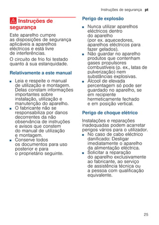 Instruções de segurança pt
25
( Instruções de
segurança
Instruçõesdesegurança Este aparelho cumpre
as disposições de segurança
aplicáveis a aparelhos
eléctricos e está livre
de interferências.
O circuito de frio foi testado
quanto à sua estanquidade.
Relativamente a este manual
■ Leia e respeite o manual
de utilização e montagem.
Delas constam informações
importantes sobre
instalação, utilização e
manutenção do aparelho.
■ O fabricante não se
responsabiliza por danos
decorrentes da não
observância de instruções
e avisos que constem
do manual de utilização
e montagem.
■ Conserve todos
os documentos para uso
posterior e para
o proprietário seguinte.
Perigo de explosão
■ Nunca utilizar aparelhos
eléctricos dentro
do aparelho
(por ex. aquecedores,
aparelhos eléctricos para
fazer gelados).
■ Não guardar no aparelho
produtos que contenham
gases propulsores
combustíveis (p. ex., latas de
pulverização) nem
substâncias explosivas.
■ Álcool de elevada
percentagem só pode ser
guardado no aparelho, se
em recipiente
hermeticamente fechado
e em posição vertical.
Perigo de choque elétrico
Instalações e reparações
inadequadas podem acarretar
perigos vários para o utilizador.
■ No caso de cabo eléctrico
danificado: Desligar
imediatamente o aparelho
da alimentação eléctrica.
■ Solicitar a reparação
do aparelho exclusivamente
ao fabricante, ao serviço
de assistência técnica ou
a pessoa com qualificação
equivalente.
 