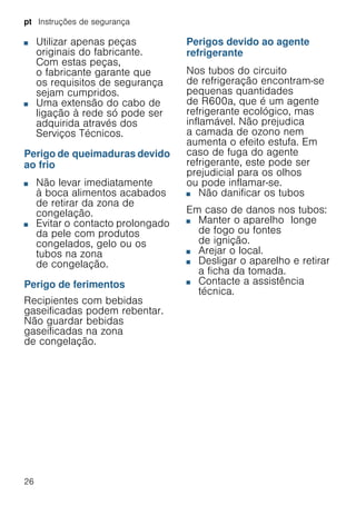 pt Instruções de segurança
26
■ Utilizar apenas peças
originais do fabricante.
Com estas peças,
o fabricante garante que
os requisitos de segurança
sejam cumpridos.
■ Uma extensão do cabo de
ligação à rede só pode ser
adquirida através dos
Serviços Técnicos.
Perigo de queimaduras devido
ao frio
■ Não levar imediatamente
à boca alimentos acabados
de retirar da zona de
congelação.
■ Evitar o contacto prolongado
da pele com produtos
congelados, gelo ou os
tubos na zona
de congelação.
Perigo de ferimentos
Recipientes com bebidas
gaseificadas podem rebentar.
Não guardar bebidas
gaseificadas na zona
de congelação.
Perigos devido ao agente
refrigerante
Nos tubos do circuito
de refrigeração encontram-se
pequenas quantidades
de R600a, que é um agente
refrigerante ecológico, mas
inflamável. Não prejudica
a camada de ozono nem
aumenta o efeito estufa. Em
caso de fuga do agente
refrigerante, este pode ser
prejudicial para os olhos
ou pode inflamar-se.
■ Não danificar os tubos
Em caso de danos nos tubos:
■ Manter o aparelho longe
de fogo ou fontes
de ignição.
■ Arejar o local.
■ Desligar o aparelho e retirar
a ficha da tomada.
■ Contacte a assistência
técnica.
 