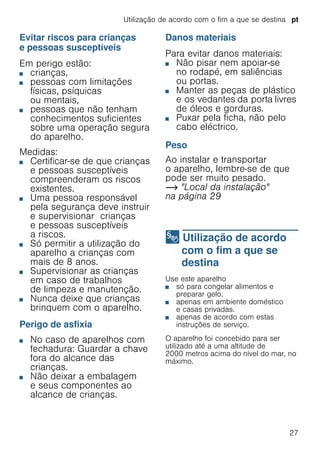 Utilização de acordo com o fim a que se destina pt
27
Evitar riscos para crianças
e pessoas susceptíveis
Em perigo estão:
■ crianças,
■ pessoas com limitações
físicas, psíquicas
ou mentais,
■ pessoas que não tenham
conhecimentos suficientes
sobre uma operação segura
do aparelho.
Medidas:
■ Certificar-se de que crianças
e pessoas susceptíveis
compreenderam os riscos
existentes.
■ Uma pessoa responsável
pela segurança deve instruir
e supervisionar crianças
e pessoas susceptíveis
a riscos.
■ Só permitir a utilização do
aparelho a crianças com
mais de 8 anos.
■ Supervisionar as crianças
em caso de trabalhos
de limpeza e manutenção.
■ Nunca deixe que crianças
brinquem com o aparelho.
Perigo de asfixia
■ No caso de aparelhos com
fechadura: Guardar a chave
fora do alcance das
crianças.
■ Não deixar a embalagem
e seus componentes ao
alcance de crianças.
Danos materiais
Para evitar danos materiais:
■ Não pisar nem apoiar-se
no rodapé, em saliências
ou portas.
■ Manter as peças de plástico
e os vedantes da porta livres
de óleos e gorduras.
■ Puxar pela ficha, não pelo
cabo eléctrico.
Peso
Ao instalar e transportar
o aparelho, lembre-se de que
pode ser muito pesado.
~ "Local da instalação"
na página 29
8 Utilização de acordo
com o fim a que se
destina
Utilizaçãodeacordocomofimaquesedestina Use este aparelho
■ só para congelar alimentos e
preparar gelo.
■ apenas em ambiente doméstico
e casas privadas.
■ apenas de acordo com estas
instruções de serviço.
O aparelho foi concebido para ser
utilizado até a uma altitude de
2000 metros acima do nível do mar, no
máximo.
 
