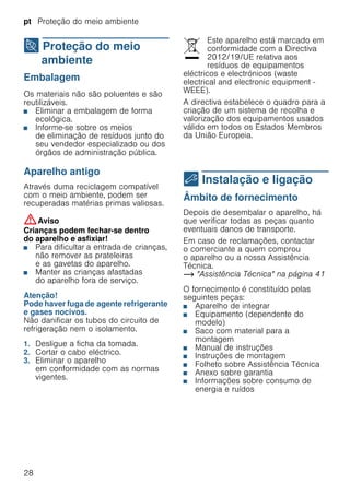 pt Proteção do meio ambiente
28
7 Proteção do meio
ambiente
Proteçãodomeioambiente Embalagem
Os materiais não são poluentes e são
reutilizáveis.
■ Eliminar a embalagem de forma
ecológica.
■ Informe-se sobre os meios
de eliminação de resíduos junto do
seu vendedor especializado ou dos
órgãos de administração pública.
Aparelho antigo
Através duma reciclagem compatível
com o meio ambiente, podem ser
recuperadas matérias primas valiosas.
:Aviso
Crianças podem fechar-se dentro
do aparelho e asfixiar!
■ Para dificultar a entrada de crianças,
não remover as prateleiras
e as gavetas do aparelho.
■ Manter as crianças afastadas
do aparelho fora de serviço.
Atenção!
Pode haver fuga de agente refrigerante
e gases nocivos.
Não danificar os tubos do circuito de
refrigeração nem o isolamento.
1. Desligue a ficha da tomada.
2. Cortar o cabo eléctrico.
3. Eliminar o aparelho
em conformidade com as normas
vigentes.
Este aparelho está marcado em
conformidade com a Directiva
2012/19/UE relativa aos
resíduos de equipamentos
eléctricos e electrónicos (waste
electrical and electronic equipment -
WEEE).
A directiva estabelece o quadro para a
criação de um sistema de recolha e
valorização dos equipamentos usados
válido em todos os Estados Membros
da União Europeia.
5 Instalação e ligação
Instalaçãoeligação Âmbito de fornecimento
Depois de desembalar o aparelho, há
que verificar todas as peças quanto
eventuais danos de transporte.
Em caso de reclamações, contactar
o comerciante a quem comprou
o aparelho ou a nossa Assistência
Técnica.
~ "Assistência Técnica" na página 41
O fornecimento é constituído pelas
seguintes peças:
■ Aparelho de integrar
■ Equipamento (dependente do
modelo)
■ Saco com material para a
montagem
■ Manual de instruções
■ Instruções de montagem
■ Folheto sobre Assistência Técnica
■ Anexo sobre garantia
■ Informações sobre consumo de
energia e ruídos
 