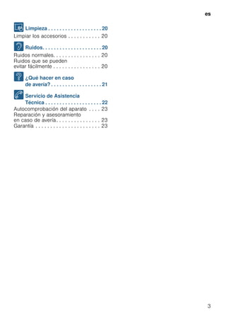 es
3
D Limpieza . . . . . . . . . . . . . . . . . . . 20
Limpiar los accesorios . . . . . . . . . . . 20
> Ruidos. . . . . . . . . . . . . . . . . . . . . 20
Ruidos normales. . . . . . . . . . . . . . . . 20
Ruidos que se pueden
evitar fácilmente . . . . . . . . . . . . . . . . 20
3 ¿Qué hacer en caso
de avería? . . . . . . . . . . . . . . . . . . 21
4 Servicio de Asistencia
Técnica . . . . . . . . . . . . . . . . . . . . 22
Autocomprobación del aparato . . . . 23
Reparación y asesoramiento
en caso de avería. . . . . . . . . . . . . . . 23
Garantía . . . . . . . . . . . . . . . . . . . . . . 23
 
