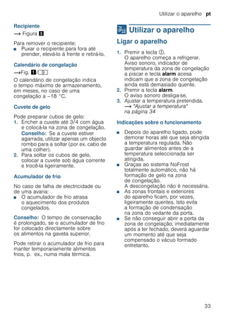 Utilizar o aparelho pt
33
Recipiente
~ Figura %
Para remover o recipiente:
■ Puxar o recipiente para fora até
prender, elevá-lo à frente e retirá-lo.
Calendário de congelação
~Fig. !/h
O calendário de congelação indica
o tempo máximo de armazenamento,
em meses, no caso de uma
congelação a –18 °C.
Cuvete de gelo
Pode preparar cubos de gelo:
1. Encher a cuvete até 3/4 com água
e colocá-la na zona de congelação.
Conselho: Se a cuvete estiver
agarrada, utilizar apenas um objecto
rombo para a soltar (por ex. cabo de
uma colher).
2. Para soltar os cubos de gelo,
colocar a cuvete sob água corrente
e trocê-la ligeiramente.
Acumulador de frio
No caso de falha de electricidade ou
de uma avaria:
■ O acumulador de frio atrasa
o aquecimento dos produtos
congelados.
Conselho: O tempo de conservação
é prolongado, se o acumulador de frio
for colocado directamente sobre
os alimentos na gaveta superior.
Pode retirar o acumulador de frio para
manter temporariamente alimentos
frios, p. ex., numa mala térmica.
1 Utilizar o aparelho
Utilizaroaparelho Ligar o aparelho
1. Premir a tecla #.
O aparelho começa a refrigerar.
Aviso sonoro, indicador de
temperatura da zona de congelação
a piscar e tecla alarm acesa
indicam que a zona de congelação
ainda está demasiado quente.
2. Premir a tecla alarm.
O aviso sonoro desliga-se.
3. Ajustar a temperatura pretendida.
~ "Ajustar a temperatura"
na página 34
Indicações sobre o funcionamento
■ Depois do aparelho ligado, pode
demorar horas até que seja atingida
a temperatura regulada. Não
guardar alimentos antes de a
temperatura seleccionada ser
atingida.
■ Graças ao sistema NoFrost
totalmente automático, não há
formação de gelo na zona
de congelação.
A descongelação não é necessária.
■ As zonas frontais e exteriores
do aparelho ficam, por vezes,
ligeiramente quentes. Isto evita
a formação de condensação
na zona do vedante da porta.
■ Se não conseguir abrir a porta da
zona de congelação, imediatamente
após a ter fechado, deverá aguardar
um momento até que seja
compensado o vácuo formado
entretanto.
 