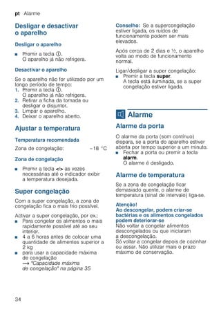 pt Alarme
34
Desligar e desactivar
o aparelho
Desligar o aparelho
■ Premir a tecla #.
O aparelho já não refrigera.
Desactivar o aparelho
Se o aparelho não for utilizado por um
longo período de tempo:
1. Premir a tecla #.
O aparelho já não refrigera.
2. Retirar a ficha da tomada ou
desligar o disjuntor.
3. Limpar o aparelho.
4. Deixar o aparelho aberto.
Ajustar a temperatura
Temperatura recomendada
Zona de congelação
■ Premir a tecla </> as vezes
necessárias até o indicador exibir
a temperatura desejada.
Super congelação
Com a super congelação, a zona de
congelação fica o mais frio possível.
Activar a super congelação, por ex.:
■ Para congelar os alimentos o mais
rapidamente possível até ao seu
interior.
■ 4 a 6 horas antes de colocar uma
quantidade de alimentos superior a
2 kg
■ para usar a capacidade máxima
de congelação
~ "Capacidade máxima
de congelação" na página 35
Conselho: Se a supercongelação
estiver ligada, os ruídos de
funcionamento podem ser mais
elevados.
Após cerca de 2 dias e ^, o aparelho
volta ao modo de funcionamento
normal.
Ligar/desligar a super congelação:
■ Premir a tecla super.
A tecla está iluminada, se a super
congelação estiver ligada.
M Alarme
Alarme Alarme da porta
O alarme da porta (som contínuo)
dispara, se a porta do aparelho estiver
aberta por tempo superior a um minuto.
■ Fechar a porta ou premir a tecla
alarm.
O alarme é desligado.
Alarme de temperatura
Se a zona de congelação ficar
demasiado quente, o alarme de
temperatura (sinal de intervalo) liga-se.
Atenção!
Ao descongelar, podem criar-se
bactérias e os alimentos congelados
podem deteriorar-se
Não voltar a congelar alimentos
descongelados ou que iniciaram
a descongelação.
Só voltar a congelar depois de cozinhar
ou assar. Não utilizar mais o prazo
máximo de conservação.
Zona de congelação: –18 °C
 