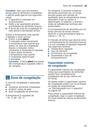 Zona de congelação pt
35
Conselho: Sem que tal constitua
perigo para os alimentos congelados,
o alarme pode ligar-se nos seguintes
casos:
■ O aparelho é colocado em
funcionamento.
■ Estão a ser guardadas grandes
quantidades de alimentos frescos.
■ A porta da zona de congelação já
está aberta à demasiado tempo.
Indicar a temperatura mais quente
e desligar o aviso sonoro:
■ Premir a tecla alarm.
O indicador exibe brevemente
a temperatura mais quente que
existiu na zona de congelação.
Depois o indicador indica
novamente a temperatura regulada.
A partir deste momento,
a temperatura mais quente
é novamente determinada
e guardada.
Conselho: A tecla alarm fica acesa
até a temperatura regulada voltar a
ser atingida.
W Zona de congelação
Zonadecongelação A zona de congelação é adequada
para:
■ conservar alimentos congelados
■ produzir cubos de gelo
■ para congelação de alimentos
A temperatura é regulável de
–16 °C até –26 °C.
Ao refrigerar, é possível conservar
alimentos perecíveis por um longo
período quase sem perdas de
qualidade, pois as temperaturas baixas
abrandam muito ou param a
deterioração. O aspecto, o aroma e
todas as substâncias nutritivas são
preservados.
O armazenamento de alimentos por um
longo período de tempo deverá
decorrer a uma temperatura igual ou
inferior a –18 °C.
O intervalo de tempo que decorre entre
o armazenamento de alimentos frescos
e a sua completa congelação depende
dos seguintes factores:
■ Temperatura regulada
■ Tipo de alimento
■ Enchimento do congelador
■ Quantidade e tipo de
armazenamento
Capacidade máxima
de congelação
A capacidade máxima de congelação
indica que quantidades de alimentos
podem ficar completamente
congelados até ao seu interior em
24 horas.
Os dados sobre a capacidade máxima
de congelação podem ser encontrados
na chapa de características.
~ "Familiarização com o aparelho"
na página 32
Para utilizar a capacidade máxima de
congelação, ligar a super-congelação
24 horas antes de colocar os alimentos
frescos.
 