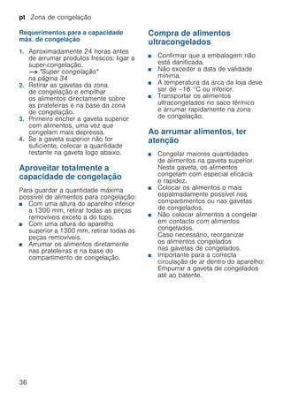 pt Zona de congelação
36
Requerimentos para a capacidade
máx. de congelação
1. Aproximadamente 24 horas antes
de arrumar produtos frescos: ligar a
super-congelação.
~ "Super congelação"
na página 34
2. Retirar as gavetas da zona
de congelação e empilhar
os alimentos directamente sobre
as prateleiras e na base da zona
de congelação.
3. Primeiro encher a gaveta superior
com alimentos, uma vez que
congelam mais depressa.
4. Se a gaveta superior não for
suficiente, colocar a quantidade
restante na gaveta logo abaixo.
Aproveitar totalmente a
capacidade de congelação
Para guardar a quantidade máxima
possível de alimentos para congelação:
■ Com uma altura do aparelho inferior
a 1300 mm, retirar todas as peças
removíveis exceto a do topo.
■ Com uma altura do aparelho
superior a 1300 mm, retirar todas as
peças removíveis.
■ Arrumar os alimentos diretamente
nas prateleiras e na base do
compartimento de congelação.
Compra de alimentos
ultracongelados
■ Confirmar que a embalagem não
está danificada.
■ Não exceder a data de validade
mínima.
■ A temperatura da arca da loja deve
ser de –18 °C ou inferior.
■ Transportar os alimentos
ultracongelados no saco térmico
e arrumar rapidamente na zona
de congelação.
Ao arrumar alimentos, ter
atenção
■ Congelar maiores quantidades
de alimentos na gaveta superior.
Nesta gaveta, os alimentos
congelam com especial eficácia
e rapidez.
■ Colocar os alimentos o mais
espalmadamente possível nos
compartimentos ou nas gavetas
de congelados.
■ Não colocar alimentos a congelar
em contacto com alimentos
congelados.
Caso necessário, reorganizar
os alimentos congelados
nas gavetas de congelados.
■ Importante para a correcta
circulação de ar dentro do aparelho:
Empurrar a gaveta de congelados
até ao batente.
 