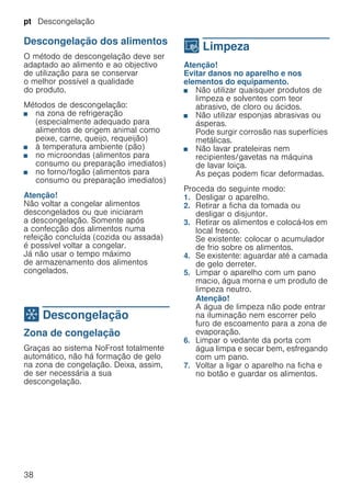 pt Descongelação
38
Descongelação dos alimentos
O método de descongelação deve ser
adaptado ao alimento e ao objectivo
de utilização para se conservar
o melhor possível a qualidade
do produto.
Métodos de descongelação:
■ na zona de refrigeração
(especialmente adequado para
alimentos de origem animal como
peixe, carne, queijo, requeijão)
■ à temperatura ambiente (pão)
■ no microondas (alimentos para
consumo ou preparação imediatos)
■ no forno/fogão (alimentos para
consumo ou preparação imediatos)
Atenção!
Não voltar a congelar alimentos
descongelados ou que iniciaram
a descongelação. Somente após
a confecção dos alimentos numa
refeição concluída (cozida ou assada)
é possível voltar a congelar.
Já não usar o tempo máximo
de armazenamento dos alimentos
congelados.
= Descongelação
Descongelação Zona de congelação
Graças ao sistema NoFrost totalmente
automático, não há formação de gelo
na zona de congelação. Deixa, assim,
de ser necessária a sua
descongelação.
D Limpeza
Limpeza Atenção!
Evitar danos no aparelho e nos
elementos do equipamento.
■ Não utilizar quaisquer produtos de
limpeza e solventes com teor
abrasivo, de cloro ou ácidos.
■ Não utilizar esponjas abrasivas ou
ásperas.
Pode surgir corrosão nas superfícies
metálicas.
■ Não lavar prateleiras nem
recipientes/gavetas na máquina
de lavar loiça.
As peças podem ficar deformadas.
Proceda do seguinte modo:
1. Desligar o aparelho.
2. Retirar a ficha da tomada ou
desligar o disjuntor.
3. Retirar os alimentos e colocá-los em
local fresco.
Se existente: colocar o acumulador
de frio sobre os alimentos.
4. Se existente: aguardar até a camada
de gelo derreter.
5. Limpar o aparelho com um pano
macio, água morna e um produto de
limpeza neutro.
Atenção!
A água de limpeza não pode entrar
na iluminação nem escorrer pelo
furo de escoamento para a zona de
evaporação.
6. Limpar o vedante da porta com
água limpa e secar bem, esfregando
com um pano.
7. Voltar a ligar o aparelho na ficha e
no botão e guardar os alimentos.
 