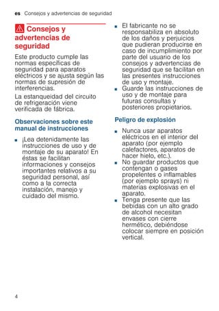 es Consejos y advertencias de seguridad
4
( Consejos y
advertencias de
seguridad
Consejosyadvertenciasdeseguridad Este producto cumple las
normas específicas de
seguridad para aparatos
eléctricos y se ajusta según las
normas de supresión de
interferencias.
La estanqueidad del circuito
de refrigeración viene
verificada de fábrica.
Observaciones sobre este
manual de instrucciones
■ ¡Lea detenidamente las
instrucciones de uso y de
montaje de su aparato! En
éstas se facilitan
informaciones y consejos
importantes relativos a su
seguridad personal, así
como a la correcta
instalación, manejo y
cuidado del mismo.
■ El fabricante no se
responsabiliza en absoluto
de los daños y perjuicios
que pudieran producirse en
caso de incumplimiento por
parte del usuario de los
consejos y advertencias de
seguridad que se facilitan en
las presentes instrucciones
de uso y montaje.
■ Guarde las instrucciones de
uso y de montaje para
futuras consultas y
posteriores propietarios.
Peligro de explosión
■ Nunca usar aparatos
eléctricos en el interior del
aparato (por ejemplo
calefactores, aparatos de
hacer hielo, etc.).
■ No guardar productos que
contengan o gases
propelentes o inflamables
(por ejemplo sprays) ni
materias explosivas en el
aparato.
■ Tenga presente que las
bebidas con un alto grado
de alcohol necesitan
envases con cierre
hermético, debiéndose
colocar siempre en posición
vertical.
 