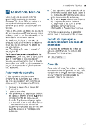 Assistência Técnica pt
41
4 Assistência Técnica
AssistênciaTécnica Caso não seja possível eliminar
a anomalia, contacte os nossos
Serviços Técnicos. Nós encontramos
sempre uma solução adequada,
também para evitar visitas inúteis do
técnico.
Poderá encontrar os dados de contacto
do serviço de assistência técnica mais
próximo aqui ou na lista de serviços de
assistência técnica em anexo.
Ao telefonar, indique o número de
produto (E-Nr.) e o número de fabrico
(FD), que se encontram na placa de
características.
~ "Familiarização com o aparelho"
na página 32
Tenha confiança na competência do
fabricante. Com isto, tem a certeza de
que a reparação é executada por
técnicos especializados com a devida
formação, que estão equipados com as
peças de reparação originais para o
seu aparelho.
Auto-teste do aparelho
O seu aparelho dispõe de um
programa de auto-teste que indica
os erros que podem ser eliminados
pelo serviço de assistência técnica.
1. Desligar o aparelho e aguardar
5 minutos.
2. Ligue o aparelho.
3. Nos primeiros 10 segundos depois
da ligação, premir a tecla super do
compartimento de congelação
durante 3 a 5 segundos e manter
premida até soar um sinal acústico.
O autoteste inicia-se. Um sinal
acústico prolongado soa de vez em
quando, durante a realização do
autoteste.
■ O seu aparelho está operacional, se
um sinal acústico soar duas vezes e
for indicada a temperatura regulada,
após conclusão do autoteste.
■ Se a tecla super do compartimento
de congelação piscar durante
10 segundos e se ouvir 5 sinais
sonoros: comunicar essa
informação a Assistência Técnica.
Terminado o programa, o aparelho
passa para o funcionamento normal.
Pedido de reparação e
aconselhamento em caso de
anomalias
Os dados de contacto de todos os
países encontram-se no índice dos
Serviços Técnicos anexo.
--------
Garantia
Para mais informações sobre o período
e as condições de garantia no seu país,
consulte os Serviços Técnicos locais,
o seu vendedor especializado ou
a nossa página de internet.
PT 21 4250 730
 