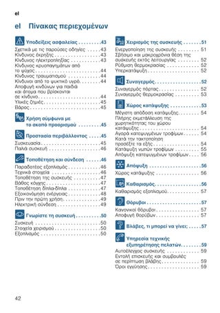 el
42
el Πίνακας περιεχομένων
el Οδηγίες χρήσης
( Υποδείξεις ασφαλείας . . . . . . . . .43
Σχετικά με τις παρούσες οδηγίες . . . . .43
Κίνδυνος έκρηξης . . . . . . . . . . . . . . . . .43
Κίνδυνος ηλεκτροπληξίας . . . . . . . . . . .43
Κίνδυνος κρυοπαγημάτων από
το ψύχος . . . . . . . . . . . . . . . . . . . . . . . .44
Κίνδυνος τραυματισμού . . . . . . . . . . . .44
Κίνδυνοι από το ψυκτικό υγρό. . . . . . . .44
Αποφυγή κινδύνων για παιδιά
και άτομα που βρίσκονται
σε κίνδυνο. . . . . . . . . . . . . . . . . . . . . . .44
Υλικές ζημιές. . . . . . . . . . . . . . . . . . . . .45
Βάρος . . . . . . . . . . . . . . . . . . . . . . . . . .45
8 Χρήση σύμφωνα με
το σκοπό προορισμού . . . . . . . . .45
7 Προστασία περιβάλλοντος . . . . .45
Συσκευασία . . . . . . . . . . . . . . . . . . . . . .45
Παλιά συσκευή . . . . . . . . . . . . . . . . . . .46
5 Τοποθέτηση και σύνδεση . . . . . .46
Παραδοτέος εξοπλισμός . . . . . . . . . . . .46
Τεχνικά στοιχεία . . . . . . . . . . . . . . . . . .46
Τοποθέτηση της συσκευής . . . . . . . . . .47
Βάθος κόγχης . . . . . . . . . . . . . . . . . . . .47
Τοποθέτηση δίπλα-δίπλα . . . . . . . . . . . .47
Εξοικονόμηση ενέργειας . . . . . . . . . . . .48
Πριν την πρώτη χρήση. . . . . . . . . . . . . .49
Ηλεκτρική σύνδεση . . . . . . . . . . . . . . . .49
* Γνωρίστε τη συσκευή . . . . . . . . . .50
Συσκευή . . . . . . . . . . . . . . . . . . . . . . . .50
Στοιχεία χειρισμού . . . . . . . . . . . . . . . . .50
Εξοπλισμός . . . . . . . . . . . . . . . . . . . . . .50
1 Χειρισμός της συσκευής . . . . . . .51
Ενεργοποίηση της συσκευής . . . . . . . . 51
Σβήσιμο και μακροχρόνια θέση της
συσκευής εκτός λειτουργίας . . . . . . . . 52
Ρύθμιση θερμοκρασίας . . . . . . . . . . . . 52
Υπερκατάψυξη . . . . . . . . . . . . . . . . . . . 52
M Συναγερμός. . . . . . . . . . . . . . . . . .52
Συναγερμός πόρτας. . . . . . . . . . . . . . . 52
Συναγερμός θερμοκρασίας . . . . . . . . . 53
W Χώρος κατάψυξης . . . . . . . . . . . .53
Μέγιστη απόδοση κατάψυξης. . . . . . . . 54
Πλήρης εκμετάλλευση της
χωρητικότητας του χώρου
κατάψυξης . . . . . . . . . . . . . . . . . . . . . . 54
Αγορά κατεψυγμένων τροφίμων . . . . . . 54
Κατά την τακτοποίηση
προσέξτε τα εξής . . . . . . . . . . . . . . . . . 54
Κατάψυξη νωπών τροφίμων . . . . . . . . . 55
Απόψυξη κατεψυγμένων τροφίμων . . . . 56
= Απόψυξη . . . . . . . . . . . . . . . . . . . .56
Χώρος κατάψυξης . . . . . . . . . . . . . . . . 56
D Καθαρισμός. . . . . . . . . . . . . . . . . .56
Καθαρισμός εξοπλισμού. . . . . . . . . . . . 57
> Θόρυβοι . . . . . . . . . . . . . . . . . . . . .57
Κανονικοί θόρυβοι . . . . . . . . . . . . . . . . 57
Αποφυγή θορύβων . . . . . . . . . . . . . . . . 57
3 Βλάβες, τι μπορεί να γίνει; . . . . .57
4 Υπηρεσία τεχνικής
εξυπηρέτησης πελατών. . . . . . . .59
Αυτοέλεγχος συσκευής . . . . . . . . . . . . 59
Εντολή επισκευής και συμβουλές
σε περίπτωση βλάβης. . . . . . . . . . . . . . 59
Όροι εγγύησης . . . . . . . . . . . . . . . . . . . 59
 