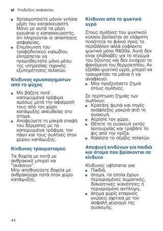 el Υποδείξεις ασφαλείας
44
■ Χρησιμοποιείτε μόνον γνήσια
μέρη του κατασκευαστή.
Μόνο με αυτά τα μέρη
εγγυάται ο κατασκευαστής,
ότι πληρούνται οι απαιτήσεις
ασφαλείας.
■ Επιμήκυνση του
τροφοδοτικού καλωδίου
επιτρέπεται να
προμηθευτείτε μόνο μέσω
της υπηρεσίας τεχνικής
εξυπηρέτησης πελατών.
Κίνδυνος κρυοπαγημάτων
από το ψύχος
■ Μη βάζετε ποτέ
κατεψυγμένα τρόφιμα
αμέσως μετά την αφαίρεσή
τους από τον χώρο
κατάψυξης απευθείας στο
στόμα.
■ Αποφεύγετε τη μακρά επαφή
του δέρματος με τα
κατεψυγμένα τρόφιμα, τον
πάγο και τους σωλήνες στον
χώρου κατάψυξης.
Κίνδυνος τραυματισμού
Τα δοχεία με ποτά με
ανθρακικό μπορεί να
”σκάσουν”.
Μην αποθηκεύετε δοχεία με
ανθρακούχα ποτά στον χώρο
κατάψυξης.
Κίνδυνοι από το ψυκτικό
υγρό
Στους σωλήνες του ψυκτικού
κύκλου βρίσκεται σε ελάχιστη
ποσότητα το φιλικό προς το
περιβάλλον αλλά εύφλεκτο
ψυκτικό μέσο R600a. Αυτό δεν
είναι επιβλαβές για το στρώμα
του όζοντος και δεν ενισχύει το
φαινόμενο του θερμοκηπίου. Αν
εξέλθει ψυκτικό υγρό, μπορεί να
τραυματίσει τα μάτια ή να
αναφλεγεί.
■ Μην προξενήσετε ζημιά
στους σωλήνες.
Σε περίπτωση ζημιάς των
σωλήνων:
■ Κρατάτε φωτιά και πηγές
ανάφλεξης μακριά από τη
συσκευή.
■ Αερίστε τον χώρο.
■ Θέτετε τη συσκευή εκτός
λειτουργίας και τραβάτε το
φις από την πρίζα.
■ Καλέστε το σέρβις πελατών.
Αποφυγή κινδύνων για παιδιά
και άτομα που βρίσκονται σε
κίνδυνο
Κίνδυνος υφίσταται για:
■ Παιδιά,
■ άτομα, τα οποία έχουν
περιορισμένες σωματικές,
διανοητικές ικανότητες ή
περιορισμένη αντίληψη,
■ άτομα χωρίς επαρκείς
γνώσεις σχετικά με τον
ασφαλή χειρισμό της
συσκευής.
 