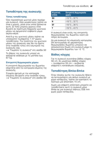 Τοποθέτηση και σύνδεση el
47
Τοποθέτηση της συσκευής
Τόπος τοποθέτησης
Όσο περισσότερο ψυκτικό μέσο περιέχει
μία συσκευή, τόσο μεγαλύτερος πρέπει να
είναι ο χώρος, μέσα στον οποίο βρίσκεται
αυτή. Σε πολύ μικρούς χώρους είναι
δυνατό σε περίπτωση διαρροής ψυκτικού
μέσου να σχηματιστεί εύφλεκτο μίγμα
αερίου-αέρα.
Ανά 8 g του ψυκτικού μέσου πρέπει να
υπολογιστεί τουλάχιστον 1 m³ χώρου
τοποθέτησης. Την ποσότητα του ψυκτικού
μέσου της συσκευής σας θα την βρείτε
στην πινακίδα τύπου στο εσωτερικό της
συσκευής σας.
~ "Γνωρίστε τη συσκευή" στη σελίδα 50
Το βάρος της συσκευής μπορεί να
ανέρχεται ανάλογα με το μοντέλο έως
67 kg.
Επιτρεπτή θερμοκρασία χώρου
Η επιτρεπτή θερμοκρασία του δωματίου
εξαρτάται από την κατηγορία κλίματος της
συσκευής.
Στοιχεία σχετικά με την κατηγορία
κλίματος θα βρείτε στην πινακίδα τύπου.
~ "Γνωρίστε τη συσκευή" στη σελίδα 50
Η συσκευή είναι εντός της επιτρεπτής
θερμοκρασίας του δωματίου ικανή για
πλήρη λειτουργία.
Αν μια συσκευή της κλιματικής κατηγορίας
SN λειτουργήσει σε χαμηλότερες
θερμοκρασίες δωματίου μπορούν να
αποκλειστούν ζημιές στη συσκευή μέχρι τη
θερμοκρασία δωματίου των +5 °C.
Βάθος κόγχης
Για τη συσκευή συνιστάται βάθος κόγχης
56 cm. Σε μικρότερο βάθος κόγχης
– τουλάχιστον 55 cm – αυξάνεται
ελάχιστα η κατανάλωση ενέργειας.
Τοποθέτηση δίπλα-δίπλα
Όταν πλησίον αυτής της συσκευής θέλετε
να λειτουργήσετε μια ακόμη συσκευή με
χώρο κατάψυξης, πρέπει να κρατήσετε το
λιγότερο μια αποσταση 15 cm.
Χωρίς μια ελάχιστη απόσταση μπορείτε να
τοποθετήσετε αυτή τη συσκευή μόνο
δίπλα σε μια συσκευή πλάτους 556 mm
χωρίς χώρο κατάψυξης.
Κλιματική
κλάση
Επιτρεπτή θερμοκρασία
χώρου
SN +10 °C ... 32 °C
N +16 °C ... 32 °C
ST +16 °C ... 38 °C
T +16 °C ... 43 °C
 