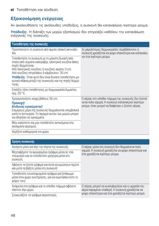 el Τοποθέτηση και σύνδεση
48
Εξοικονόμηση ενέργειας
Αν ακολουθήσετε τις ακόλουθες υποδείξεις, η συσκευή θα καταναλώνει λιγότερο ρεύμα.
Υπόδειξη: Η διάταξη των μερών εξοπλισμού δεν επηρεάζει καθόλου την κατανάλωση
ενέργειας της συσκευής.
Τοποθέτηση της συσκευής
Προστατεύετε τη συσκευή από άμεση ηλιακή ακτινοβο-
λία.
Σε χαμηλότερες θερμοκρασίες περιβάλλοντος η
συσκευή χρειάζεται να ψύχει σπανιότερα και καταναλώ-
νει έτσι λιγότερο ρεύμα.Τοποθετήστε τη συσκευή με τη μέγιστη δυνατή από-
σταση από σώματα καλοριφέρ, ηλεκτρική κουζίνα άλλες
πηγές θερμότητας:
Από ηλεκτρικές κουζίνες ή κουζίνες αερίου 3 cm.
Από κουζίνες πετρελαίου ή κάρβουνου: 30 cm.
Υπόδειξη: Όταν αυτό δεν είναι δυνατό τοποθετήστε μο-
νωτική πλάκα μεταξύ της συσκευής και της πηγής θερμό-
τητας.
Επιλέξτε τόπο τοποθέτησης με θερμοκρασία δωματίου
περ. 20 °C.
Χρησιμοποιήστε κόγχη βάθους 56 cm.
Προσοχή!
Κίνδυνος εγκαύματος!
Επιμέρους μέρη της συσκευής θερμαίνονται υπερβολικά
κατά τη λειτουργία. Το άγγιγμα αυτών των μερών μπορεί
να οδηγήσει σε εγκαύματα.
Ο αέρας στο οπίσθιο τοίχωμα της συσκευής δεν ζεσταί-
νεται πολύ ισχυρά. Η συσκευή καταναλώνει λιγότερο
ρεύμα, όταν μοορεί να διαφεύγει ο ζεστός αέρας.
Μην καλύπτετε και μην τοποθετείτε αντικείμενα στα
ανοίγματα αερισμού.
Αερίζετε καθημερινά τον χώρο.
Χρήση συσκευής
Ανοίγετε μόνο για λίγο την πόρτα της συσκευής. Ο αέρας μέσα στη συσκευή δεν θερμαίνεται πολύ
ισχυρά. Η συσκευή χρειάζεται να ψύχει σπανιότερα και
έτσι χρειάζεται λιγότερο ρεύμα.
Μερταφέρετε τα αγορασμένα τρόφιμα μέσα σε τσά-
ντα-ψυγείο και τα τοποθετείτε γρήγορα μέσα στη
συσκευή.
Αφήνετε τα ζεστά τρόφιμα και ποτά να κρυώσουν πρώτα
και μετά τα βάζετε μέσα στη συσκευή!
Τοποθετείτε τα κατεψυγμένα τρόφιμα για ξεπάγωμα
μέσα στον χώρο συντήρησης, για να εκμεταλλευτείτε το
ψύχος τους.
Ανάμεσα στα τρόφιμα και το οπίσθιο τοίχωμα αφήνετε
πάντοτε λίγο χώρο.
Ο αέρας μπορεί να κυκλοφορήσει και η υγρασία του
αέρα παραμένει σταθερή. Η συσκευή χρειάζεται να
ψύχει σπανιότερα και έτσι χρειάζεται λιγότερο ρεύμα.Συσκευάζετε τα τρόφιμα αεροστεγώς.
 