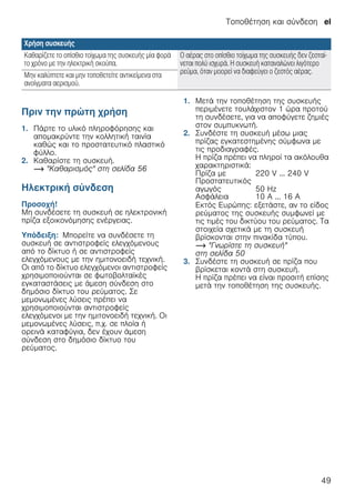 Τοποθέτηση και σύνδεση el
49
--------
Πριν την πρώτη χρήση
1. Πάρτε το υλικό πληροφόρησης και
απομακρύντε την κολλητική ταινία
καθώς και το προστατευτικό πλαστικό
φύλλο.
2. Καθαρίστε τη συσκευή.
~ "Καθαρισμός" στη σελίδα 56
Ηλεκτρική σύνδεση
Προσοχή!
Μη συνδέσετε τη συσκευή σε ηλεκτρονική
πρίζα εξοικονόμησης ενέργειας.
Υπόδειξη: Μπορείτε να συνδέσετε τη
συσκευή σε αντιστροφείς ελεγχόμενους
από το δίκτυο ή σε αντιστροφείς
ελεγχόμενους με την ημιτονοειδή τεχνική.
Οι από το δίκτυο ελεγχόμενοι αντιστροφείς
χρησιμοποιούνται σε φωτοβολταϊκές
εγκαταστάσεις με άμεση σύνδεση στο
δημόσιο δίκτυο του ρεύματος. Σε
μεμονωμένες λύσεις πρέπει να
χρησιμοποιούνται αντιστροφείς
ελεγχόμενοι με την ημιτονοειδή τεχνική. Οι
μεμονωμένες λύσεις, π.χ. σε πλοία ή
ορεινά καταφύγια, δεν έχουν άμεση
σύνδεση στο δημόσιο δίκτυο του
ρεύματος.
1. Μετά την τοποθέτηση της συσκευής
περιμένετε τουλάχιστον 1 ώρα προτού
τη συνδέσετε, για να αποφύγετε ζημιές
στον συμπυκνωτή.
2. Συνδέστε τη συσκευή μέσω μιας
πρίζας εγκατεστημένης σύμφωνα με
τις προδιαγραφές.
Η πρίζα πρέπει να πληροί τα ακόλουθα
χαρακτηριστικά:
Εκτός Ευρώπης: εξετάστε, αν το είδος
ρεύματος της συσκευής συμφωνεί με
τις τιμές του δικτύου του ρεύματος. Τα
στοιχεία σχετικά με τη συσκευή
βρίσκονται στην πινακίδα τύπου.
~ "Γνωρίστε τη συσκευή"
στη σελίδα 50
3. Συνδέστε τη συσκευή σε πρίζα που
βρίσκεται κοντά στη συσκευή.
Η πρίζα πρέπει να είναι προσιτή επίσης
μετά την τοποθέτηση της συσκευής.
Καθαρίζετε το οπίσθιο τοίχωμα της συσκευής μία φορά
το χρόνο με την ηλεκτρική σκούπα.
Ο αέρας στο οπίσθιο τοίχωμα της συσκευής δεν ζεσταί-
νεται πολύ ισχυρά. Η συσκευή καταναλώνει λιγότερο
ρεύμα, όταν μοορεί να διαφεύγει ο ζεστός αέρας.Μην καλύπτετε και μην τοποθετείτε αντικείμενα στα
ανοίγματα αερισμού.
Χρήση συσκευής
Πρίζα με 220 V ... 240 V
Προστατευτικός
αγωγός 50 Hz
Ασφάλεια 10 A ... 16 A
 