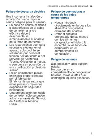 Consejos y advertencias de seguridad es
5
Peligro de descarga eléctrica
Una incorrecta instalación o
reparación puede implicar
serios peligros para el usuario.
■ En caso de constatar daños
o desperfectos en el cable
de conexión a la red
eléctrica deberá
desconectarse
inmediatamente el aparato
de la toma de corriente.
■ Las reparaciones que fuera
necesario efectuar en el
aparato solo podrán ser
realizadas por personal
técnico del fabricante o del
Servicio de Asistencia
Técnica Oficial de la marca,
o personas en posesión de
una cualificación profesional
similar.
■ Utilice únicamente piezas
originales proporcionadas
por el fabricante.
El fabricante garantiza que
estas piezas cumplen las
exigencias de seguridad
planteadas.
■ Una prolongación del cable
de conexión sólo se puede
adquirir a través del Servicio
de Asistencia Técnica
Oficial.
Peligro de quemaduras a
causa de las bajas
temperaturas
■ Nunca introducir
directamente en la boca los
alimentos congelados
extraídos del aparato.
■ Evitar el contacto
prolongado de las manos
con los alimentos
congelados, el hielo o la
escarcha, o los tubos del
evaporador en el
compartimento de
congelación.
Peligro de lesiones
¡Las botellas y latas pueden
estallar!
No guardar en el
compartimento de congelación
botellas, tarros o latas que
contengan líquidos gaseosos.
 