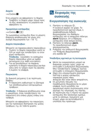 Χειρισμός της συσκευής el
51
Δοχείο
~ Εικόνα %
Έτσι μπορείτε να αφαιρέσετε το δοχείο:
■ Τραβήξτε το δοχείο μέχρι τέρμα προς
τα έξω, ανασηκώστε το μπροστά και
αφαιρέστε το.
Ημερολόγιο κατάψυξης
~ Εικόνα !/h
Το ημερολόγιο κατάψυξης δίνει τη μέγιστη
διάρκεια αποθήκευσης σε μήνες στη
συνεχή θερμοκρασία των –18 °C.
Δοχείο παγοκύβων
Μπορείτε να παρασκευάσετε παγοκύβους:
1. Γεμίστε το δοχείο παγοκύβων κατά τα
3/4 με νερό και τοποθετήστε το στον
χώρο κατάψυξης.
Υπόδειξη: Ξεκολλάτε το κολλημένο
δοχείο παγοκύβων μόνο με αμβλύ
αντικείμενο (π.χ. λαβή κουταλιού).
2. Για να ξεκολλήσουν τα παγάκια,
κρατήστε το δοχείο παγοκύβων για λίγο
κάτω από το τρέχον νερό της βρύσης
ή λυγίστε το ελαφρά.
Παγοκύστη
Σε διακοπή ρεύματος ή σε περίπτωση
βλάβης:
■ Η παγοκύστη καθυστερεί το ζέσταμα
των αποθηκευμένων κατεψυγμένων
τροφίμων.
Υπόδειξη: Η διάρκεια αποθήκευσης είναι
η μακρότερη, όταν τοποθετήσετε την
παγοκύστη στο επάνω μέρος επάνω στα
τρόφιμα.
Μπορείτε να αφαιρέσετε την παγοκύστη
για την πρόσκαιρη διατήρηση της ψύξης
τροφίμων, π.χ. σε τσάντα ψυγείο.
1 Χειρισμός της
συσκευής
Χειρισμόςτηςσυσκευής Ενεργοποίηση της συσκευής
1. Πατήστε το πλήκτρο #.
Η συσκευή αρχίζει να ψύχει. Το
προειδοποιητικό ηχητικό σήμα, η
αναβοσβήνουσα ένδειξη
θερμοκρασίας του θαλάμου
κατάψυξης και το αναμμένο πλήκτρο
alarm δείχνουν, ότι ο θάλαμος
κατάψυξης είναι ακόμα ζεστός.
2. Πατήστε το πλήκτρο alarm.
Το προειδοποιητικό σήμα
απενεργοποιείται.
3. Ρυθμίστε την επιθυμητή θερμοκρασία.
~ "Ρύθμιση θερμοκρασίας"
στη σελίδα 52
Υποδείξεις σχετικά με τη λειτουργία
■ Μετά την ενεργοποίηση μπορεί να
διαρκέσει μερικές ώρες, μέχρι να
επιτευχθεί η ρυθμισμένη θερμοκρασία.
Μην τοποθετήσετε τρόφιμα, προτού
επιτευχθεί η επιλεγμένη θερμοκρασία.
■ Χάρη στο υπεραυτόματο σύστημα
NoFrost ο χώρος κατάψυξης
παραμένει χωρίς πάγο.
Απόψυξη δεν είναι πλέον απαραίτητη.
■ Οι μετωπικές πλευρές του
περιβλήματος θερμαίνονται εν μέρει
ελαφρά. Αυτό εμποδίζει τον
σχηματισμό νερού συμπύκνωσης στην
περιοχή της τσιμούχας της πόρτας.
■ Σε περίπτωση που η πόρτα του χώρου
κατάψυξης δεν ξανανοίγει αμέσως
μετά το κλείσιμο, περιμένετε μια
στιγμή, μέχρι να αντισταθμιστεί η
υποπίεση που προέκυψε.
 
