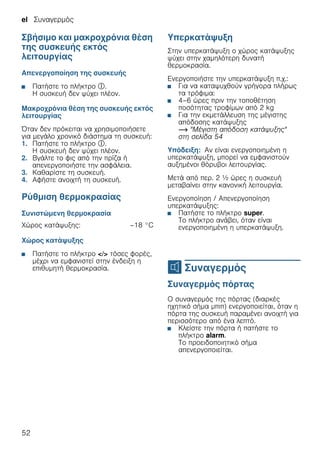 el Συναγερμός
52
Σβήσιμο και μακροχρόνια θέση
της συσκευής εκτός
λειτουργίας
Απενεργοποίηση της συσκευής
■ Πατήστε το πλήκτρο #.
Η συσκευή δεν ψύχει πλέον.
Μακροχρόνια θέση της συσκευής εκτός
λειτουργίας
Όταν δεν πρόκειται να χρησιμοποιήσετε
για μεγάλο χρονικό διάστημα τη συσκευή:
1. Πατήστε το πλήκτρο #.
Η συσκευή δεν ψύχει πλέον.
2. Βγάλτε το φις από την πρίζα ή
απενεργοποιήστε την ασφάλεια.
3. Καθαρίστε τη συσκευή.
4. Αφήστε ανοιχτή τη συσκευή.
Ρύθμιση θερμοκρασίας
Συνιστώμενη θερμοκρασία
Χώρος κατάψυξης
■ Πατήστε το πλήκτρο </> τόσες φορές,
μέχρι να εμφανιστεί στην ένδειξη η
επιθυμητή θερμοκρασία.
Υπερκατάψυξη
Στην υπερκατάψυξη ο χώρος κατάψυξης
ψύχει στην χαμηλότερη δυνατή
θερμοκρασία.
Ενεργοποιήστε την υπερκατάψυξη π.χ.:
■ Για να καταψυχθούν γρήγορα πλήρως
τα τρόφιμα:
■ 4–6 ώρες πριν την τοποθέτηση
ποσότητας τροφίμων από 2 kg
■ Για την εκμετάλλευση της μέγιστης
απόδοσης κατάψυξης
~ "Μέγιστη απόδοση κατάψυξης"
στη σελίδα 54
Υπόδειξη: Αν είναι ενεργοποιημένη η
υπερκατάψυξη, μπορεί να εμφανιστούν
αυξημένοι θόρυβοι λειτουργίας.
Μετά από περ. 2 ^ ώρες η συσκευή
μεταβαίνει στην κανονική λειτουργία.
Ενεργοποίηση / Απενεργοποίηση
υπερκατάψυξης:
■ Πατήστε το πλήκτρο super.
Το πλήκτρο ανάβει, όταν είναι
ενεργοποιημένη η υπερκατάψυξη.
M Συναγερμός
Συναγερμός Συναγερμός πόρτας
Ο συναγερμός της πόρτας (διαρκές
ηχητικό σήμα μπιπ) ενεργοποιείται, όταν η
πόρτα της συσκευή παραμένει ανοιχτή για
περισσότερο από ένα λεπτό.
■ Κλείστε την πόρτα ή πατήστε το
πλήκτρο alarm.
Το προειδοποιητικό σήμα
απενεργοποιείται.
Χώρος κατάψυξης: –18 °C
 