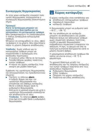 Χώρος κατάψυξης el
53
Συναγερμός θερμοκρασίας
Αν στον χώρο κατάψυξης επικρατεί πολύ
υψηλή θερμοκρασία, ενεργοποιείται ο
συναγερμός θερμοκρασίας (διακοπτόμενο
σήμα).
Προσοχή!
Κατά το ξεπάγωμα μπορούν να
αναπτυχτούν βακτηρίδια και να
αλλοιώσουν τα κατεψυγμένα τρόφιμα
Μην ξανακαταψύξετε τα μισοξεπαγωμένα
ή τελείως ξεπαγωμένα κατεψυγμένα
τρόφιμα.
Μπορούν να καταψυχθούν εκ νέου, αφού
τα βράσετε ή τα ψήσετε. Μην εξαντλήσετε
πλέον τη μέγιστη διάρκεια αποθήκευσης.
Υπόδειξη: Χωρίς κίνδυνο για τα
κατεψυγμένα τρόφιμα μπορεί να
ενεργοποιηθεί ο συναγερμός στις
ακόλουθες περιπτώσεις:
■ Η συσκευή μόλις τίθεται σε λειτουργία.
■ Τοποθετήθηκαν μεγάλες ποσότητες
νωπών τροφίμων.
■ Η πόρτα του χώρου κατάψυξης ήταν
ανοιχτή για μεγάλο διάστημα.
Εμφάνιση της υψηλότερης θερμοκρασίας
και απενεργοποίηση του προειδοποιητικού
σήματος:
■ Πατήστε το πλήκτρο alarm.
Η ένδειξη δείχνει για λίγο την
υψηλότερη θερμοκρασία που
επικράτησε στο θάλαμο κατάψυξης.
Μετά η ένδειξη δείχνει ξανά τη
ρυθμισμένη θερμοκρασία.
Από αυτό το χρονικό σημείο και μετά η
υψηλότερη θερμοκρασία υπολογίζεται
και αποθηκεύεται εκ νέου.
Υπόδειξη: Το πλήκτρο alarm ανάβει,
όταν έχει επιτευχθεί ξανά η ρυθμισμένη
θερμοκρασία.
W Χώρος κατάψυξης
Χώροςκατάψυξης Ο χώρος κατάψυξης είναι κατάλληλος για:
■ αποθήκευση κατεψυγμένων τροφίμων
■ παρασκευή παγοκύβων
■ κατάψυξη τροφίμων
Η θερμοκρασία μπορεί να ρυθμιστεί από
–16 C ... –26 °C.
Με την αποθήκευση σε κατάψυξη
μπορείτε να αποθηκεύσετε για μεγάλη
διάρκεια ακόμα και αλλοιώσιμα τρόφιμα
χωρίς σημαντικές απώλειες ποιότητας,
επειδή οι χαμηλές θερμοκρασίες
επιβραδύνουν σημαντικά ή σταματούν την
αλλοίωση. Η όψη, το άρωμα και όλα τα
πολύτιμα συστατικά διατηρούνται κατά το
μέγιστο δυνατό βαθμό.
Η μακροχρόνια αποθήκευση τροφίμων θα
πρέπει να γίνεται στους –18 °C ή
χαμηλότερα.
Το χρονικό διάστημα μεταξύ της
αποθήκευσης και της πλήρους κατάψυξης
των νωπών τροφίμων εξαρτάται από τους
ακόλουθους παράγοντες:
■ Ρυθμισμένη θερμοκρασία
■ Είδος τροφίμου
■ Πλήρωση του χώρου κατάψυξης
■ Ποσότητα και είδος αποθήκευσης
 