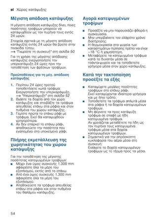 el Χώρος κατάψυξης
54
Μέγιστη απόδοση κατάψυξης
Η μέγιστη απόδοση κατάψυξης δίνει, ποιες
ποσότητες τροφίμων μπορούν να
καταψυχθούν ως τον πυρήνα τους εντός
24 ωρών.
Στοιχεία σχετικά με τη μέγιστη απόδοση
κατάψυξης εντός 24 ωρών θα βρείτε στην
πινακίδα τύπου.
~ "Γνωρίστε τη συσκευή" στη σελίδα 50
Για τη χρήση της μέγιστης απόδοσης
κατάψυξης ενεργοποιήστε την
υπερκατάψυξη 24 ώρες πριν την
τοποθέτηση των φρέσκων τροφίμων.
Προϋποθέσεις για τη μέγ. απόδοση
κατάψυξης
1. Περίπου 24 ώρες προτού
τοποθετήσετε νωπά τρόφιμα:
Ενεργοποιήστε την υπερκαράψυξη.
~ "Υπερκατάψυξη" στη σελίδα 52
2. Βγάλτε τα δοχεία από τον χώρο
κατάψυξης και στοιβάξτε τα τρόφιμα
απευθείας επάνω στα ράφια και στον
πυθμένα του χώρου κατάψυξης.
3. Γεμίστε πρώτα το επάνω ράφι με
τρόφιμα. Εκεί θα καταψυχθούν
γρηγορότερα.
4. Αν δεν επαρκεί το επάνω ράφι,
αποθηκεύετε την ποσότητα που
εναπομένει στο υποκείμενο ράφι.
Πλήρης εκμετάλλευση της
χωρητικότητας του χώρου
κατάψυξης
Για την τοποθέτηση της μέγιστης
ποσότητας κατεψυγμένων τροφίμων:
■ Μέχρι ένα ύψος συσκευής 1.300 mm
αφαιρέστε όλα τα μέρη του
εξοπλισμού, εκτός από το επάνω.
■ Από ένα ύψος συσκευής 1.300 mm
αφαιρέστε όλα τα μέρη του
εξοπλισμού.
■ Αποθηκεύετε τα τρόφιμα απευθείας
επάνω στα ράφια και στον πυθμένα
του θαλάμου κατάψυξης.
Αγορά κατεψυγμένων
τροφίμων
■ Προσέξτε να μην παρουσιάζει φθορά η
συσκευασία.
■ Μην υπερβαίνετε τον ελάχιστο χρόνο
διατήρησης.
■ Η θερμοκρασία στα ψυγεία των
καταστημάτων πώλησης πρέπει να είναι
–18 °C ή χαμηλότερη.
■ Μεταφέρετε τα κατεψυγμένα τρόφιμα
κατά το δυνατόν μέσα σε
τσάντα-ψυγείο και τα τοποθετείτε
γρήγορα μέσα στον χώρο κατάψυξης.
Κατά την τακτοποίηση
προσέξτε τα εξής
■ Καταψύχετε μεγάλες ποσότητες
τροφίμων στο επάνω ράφι.
Εκεί καταψύχονται ιδιαίτερα γρήγορα
και με ήπιο τρόπο.
■ Τοποθετείτε τα τρόφιμα απλωτά μέσα
στα ράφια ή τα δοχεία κατεψυγμένων
τροφίμων.
■ Μη φέρνετε τα προς κατάψυξη
τρόφιμα σε επαφή με ήδη
κατεψυγμένα τρόφιμα.
Αν χρειάζεται μεταθέτετε τα ήδη ως
τον πυρήνα τους κατεψυγμένα
τρόφιμα μέσα στα δοχεία
κατεψυγμένων τροφίμων.
■ Σημαντικό για την απρόσκοπτη
κυκλοφορία του αέρα μέσα στη
συσκευή:
Εισάγετε το δοχείο κατεψυγμένων
τροφίμων ως το τέρμα προς τα μέσα.
 