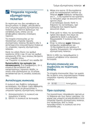 Τμήμα εξυπηρέτησης πελατών el
59
4 Υπηρεσία τεχνικής
εξυπηρέτησης
πελατών
Τμήμαεξυπηρέτησηςπελατών Σε περίπτωση που δεν καταφέρετε να
αντιμετωπίσετε τη βλάβη, απευθυνθείτε
στην υπηρεσία τεχνικής εξυπηρέτησης των
πελατών μας. Πάντοτε βρίσκουμε την
κατάλληλη λύση, επίσης για να
αποφευχθούν άσκοπες επισκέψεις
τεχνικού.
Τα στοιχεία επικοινωνίας με την
πλησιέστερη υπηρεσία τεχνικής
εξυπηρέτησης πελατών θα βρείτε εδώ ή
αντίστοιχα στον επισυναπτόμενο πίνακα με
τις υπηρεσίες τεχνικής εξυπηρέτησης
πελατών.
Κατά την κλήση δίνετε τον αριθμό
προϊόντος (E-Nr.) (αρ. E) και τον αριθμό
κατασκευής (FD), τους οποίους θα βρείτε
στην πινακίδα τύπου.
~ "Γνωρίστε τη συσκευή" στη σελίδα 50
Εμπιστευθείτε την εμπειρία του
κατασκευαστή. Έτσι διασφαλίζετε, ότι η
επισκευή θα εκτελεστεί από
καταρτισμένους τεχνικούς σέρβις, οι
οποίοι είναι εξοπλισμένοι με τα γνήσια
ανταλλακτικά για τις οικιακές συσκευές
σας.
Αυτοέλεγχος συσκευής
Η συσκευή σας διαθέτει πρόγραμμα
αυτοελέγχου, που δείχνει τυχόν σφάλματα,
τα οποία μπορεί να αντιμετωπίσει η
υπηρεσία τεχνικής εξυπηρέτησης πελατών.
1. Απενεργοποιήστε τη συσκευή και
περιμένετε 5 λεπτά.
2. Θέτετε τη συσκευή σε λειτουργία.
3. Μέσα στα πρώτα 10 δευτερόλεπτα
μετά την ενεργοποίηση πατήστε το
πλήκτρο super Θάλαμος κατάψυξης
για 3 ... 5 δευτερόλεπτα και κρατήστε
το πατημένο μέχρι να ακουστεί ένα
ηχητικό σήμα.
Ο αυτοέλεγχος ξεκινά. Κατά τη
διάρκεια του αυτοελέγχου, ηχεί
ενδιάμεσα ένα παρατεταμένο
ακουστικό σήμα.
■ Όταν μετά το τέλος του αυτοελέγχου
ηχήσει δύο φορές ένα σήμα και
εμφανίζεται ξανά η ρυθμισμένη
θερμοκρασία: Η συσκευή σας είναι
εντάξει.
■ Όταν το πλήκτρο super Θάλαμος
κατάψυξης αναβοσβήσει για
10 δευτερόλεπτα και ηχήσουν 5
σήματα: Ενημερώστε την υπηρεσία
εξυπηρέτησης πελατών.
Μετά τη λήξη του προγράμματος η
συσκευή μεταβαίνει στην κανονική
λειτουργία.
Εντολή επισκευής και
συμβουλές σε περίπτωση
βλάβης
Τα στοιχεία επικοινωνίας όλων των χωρών
θα τα βρείτε στον επισυναπτόμενο πίνακα
υπηρεσιών τεχνικής εξυπηρέτησης
πελατών.
--------
Όροι εγγύησης
Για περισσότερες πληροφορίες σχετικά με
τη διάρκεια και τους όρους εγγύησης της
χώρας σας μπορείτε να απευθυνθείτε στην
υπηρεσία τεχνικής εξυπηρέτησης πελατών,
στο κατάστημα, από το οποίο
προμηθευτήκατε τη συσκευή και στην
ιστοσελίδα μας.
GR 18 182 Αστική χρέωση
 