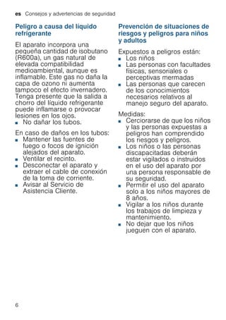 es Consejos y advertencias de seguridad
6
Peligro a causa del líquido
refrigerante
El aparato incorpora una
pequeña cantidad de isobutano
(R600a), un gas natural de
elevada compatibilidad
medioambiental, aunque es
inflamable. Este gas no daña la
capa de ozono ni aumenta
tampoco el efecto invernadero.
Tenga presente que la salida a
chorro del líquido refrigerante
puede inflamarse o provocar
lesiones en los ojos.
■ No dañar los tubos.
En caso de daños en los tubos:
■ Mantener las fuentes de
fuego o focos de ignición
alejados del aparato.
■ Ventilar el recinto.
■ Desconectar el aparato y
extraer el cable de conexión
de la toma de corriente.
■ Avisar al Servicio de
Asistencia Cliente.
Prevención de situaciones de
riesgos y peligros para niños
y adultos
Expuestos a peligros están:
■ Los niños
■ Las personas con facultades
físicas, sensoriales o
perceptivas mermadas
■ Las personas que carecen
de los conocimientos
necesarios relativos al
manejo seguro del aparato.
Medidas:
■ Cerciorarse de que los niños
y las personas expuestas a
peligros han comprendido
los riesgos y peligros.
■ Los niños o las personas
discapacitadas deberán
estar vigilados o instruidos
en el uso del aparato por
una persona responsable de
su seguridad.
■ Permitir el uso del aparato
solo a los niños mayores de
8 años.
■ Vigilar a los niños durante
los trabajos de limpieza y
mantenimiento.
■ No dejar que los niños
jueguen con el aparato.
 