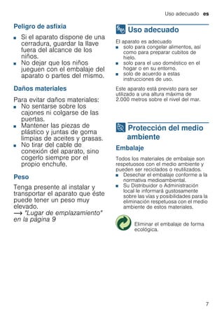 Uso adecuado es
7
Peligro de asfixia
■ Si el aparato dispone de una
cerradura, guardar la llave
fuera del alcance de los
niños.
■ No dejar que los niños
jueguen con el embalaje del
aparato o partes del mismo.
Daños materiales
Para evitar daños materiales:
■ No sentarse sobre los
cajones ni colgarse de las
puertas.
■ Mantener las piezas de
plástico y juntas de goma
limpias de aceites y grasas.
■ No tirar del cable de
conexión del aparato, sino
cogerlo siempre por el
propio enchufe.
Peso
Tenga presente al instalar y
transportar el aparato que éste
puede tener un peso muy
elevado.
~ "Lugar de emplazamiento"
en la página 9
8 Uso adecuado
Usoadecuado El aparato es adecuado
■ solo para congelar alimentos, así
como para preparar cubitos de
hielo.
■ solo para el uso doméstico en el
hogar o en su entorno.
■ solo de acuerdo a estas
instrucciones de uso.
Este aparato está previsto para ser
utilizado a una altura máxima de
2.000 metros sobre el nivel del mar.
7 Protección del medio
ambiente
Proteccióndelmedioambiente Embalaje
Todos los materiales de embalaje son
respetuosos con el medio ambiente y
pueden ser reciclados o reutilizados.
■ Desechar el embalaje conforme a la
normativa medioambiental.
■ Su Distribuidor o Administración
local le informará gustosamente
sobre las vías y posibilidades para la
eliminación respetuosa con el medio
ambiente de estos materiales.
Eliminar el embalaje de forma
ecológica.
 
