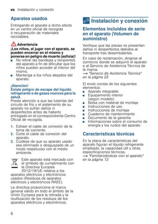 es Instalación y conexión
8
Aparatos usados
Entregando el aparato a dicho efecto
en un centro oficial de recogida
o recuperación de materiales
reciclables.
:Advertencia
¡Los niños, al jugar con el aparato, se
pueden encerrar en el mismo y
ponerse en peligro de muerte (asfixia)!
■ No retirar las bandejas y recipientes
del aparato a fin de dificultar que los
niños pueden acceder al interior del
mismo.
■ Mantenga a los niños alejados del
aparato.
¡Atención!
Existe peligro de escape del líquido
refrigerante o de gases nocivos para la
salud.
Preste atención a que las tuberías del
circuito de frío y el aislamiento de su
aparato no sufran daños ni
desperfectos antes de haberlo
entregado en el correspondiente Centro
Oficial de recogida.
1. Extraer el cable de conexión de la
toma de corriente.
2. Corte el cable de conexión del
aparato.
3. Cuídese de que su aparato usado
sea eliminado o desguazado de un
modo respetuoso con el medio
ambiente.
Este aparato está marcado con
el símbolo de cumplimiento con
la Directiva Europea
2012/19/UE relativa a los
aparatos eléctricos y electrónicos
usados (Residuos de aparatos
eléctricos y electrónicos RAEE).
La directiva proporciona el marco
general válido en todo el ámbito de la
Unión Europea para la retirada y la
reutilización de los residuos de los
aparatos eléctricos y electrónicos.
5 Instalación y conexión
Instalaciónyconexión Elementos incluidos de serie
en el aparato (Volumen de
suministro)
Verifique que las piezas no presentan
daños ni desperfectos debidos al
transporte tras desembalarlas.
En caso de reclamación, dirigirse al
comercio donde se adquirió el aparato
o al Servicio de Asistencia Técnica de
la marca.
~ "Servicio de Asistencia Técnica"
en la página 22
El envío consta de los siguientes
elementos:
■ Aparato integrable
■ Equipamiento interior
(según modelo)
■ Bolsa con material de montaje
■ Instrucciones de uso
■ Instrucciones de montaje
■ Cuaderno de mantenimiento
■ Documento de la garantía
■ Informaciones sobre el consumo de
energía y los ruidos del aparato
Características técnicas
En la placa de características del
aparato figuran el líquido refrigerante
empleado, la capacidad útil y otras
especificaciones técnicas.
~ "Familiarizándose con el aparato"
en la página 12
 