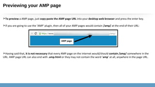 Previewing your AMP page
To preview a AMP page, just copy-paste the AMP page URL into your desktop web browser and press the enter key.
If you are going to use the ‘AMP’ plugin, then all of your AMP pages would contain /amp/ at the end of their URL:
Having said that, it is not necessary that every AMP page on the internet would/should contain /amp/ somewhere in the
URL. AMP page URL can also end with .amp.html or they may not contain the word ‘amp’ at all, anywhere in the page URL.
 