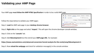 Validating your AMP Page
Your AMP page must follow the AMP HTML Specification in order to be a valid AMP page.
Follow the steps below to validate your AMP pages:
Step-1: Load the AMP web page in your desktop chrome browser.
Step-2: Right click on the page and select ‘Inspect’. This will open the chrome developer console window.
Step-3: Click on the ‘console’ tab.
Step-4: Add #development=1 at the end of your AMP page URL. For example:
https://www.ewmsolutions.com/advanced-conversion-funnel-analysis-for-the-nerds/amp/#development=1
Step-5: Now reload the webpage and check for validation message(s) in the console window:
 