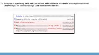  If the page is a perfectly valid AMP, you will see ‘AMP validation successful‘ message in the console.
Otherwise you will see the message: ‘AMP Validation had errors’:
 