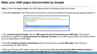 Make your AMP pages discoverable by Google
Step-1: Check the source code of the AMP page and look for following similar line of code:
<link rel=”canonical” href=”https://www.e2msolutions.com/social-interactions-tracking-through-google-analytics/”/>
This canonical tag tell Google, that the AMP page has got corresponding non-AMP page. This tag also
prevents your website from being penalized for duplicate contents, as the AMP page has got exact same contents
as its corresponding non-AMP page.
The AMP wordpress plugin automatically add this canonical tag on every AMP page, which has got a
corresponding non-AMP version.
Make sure that your AMP pages contain this canonical tag. If you are not using the AMP wordpress plugin to
create AMP pages, then you may need to manually add such canonicals tags on AMP pages.
 